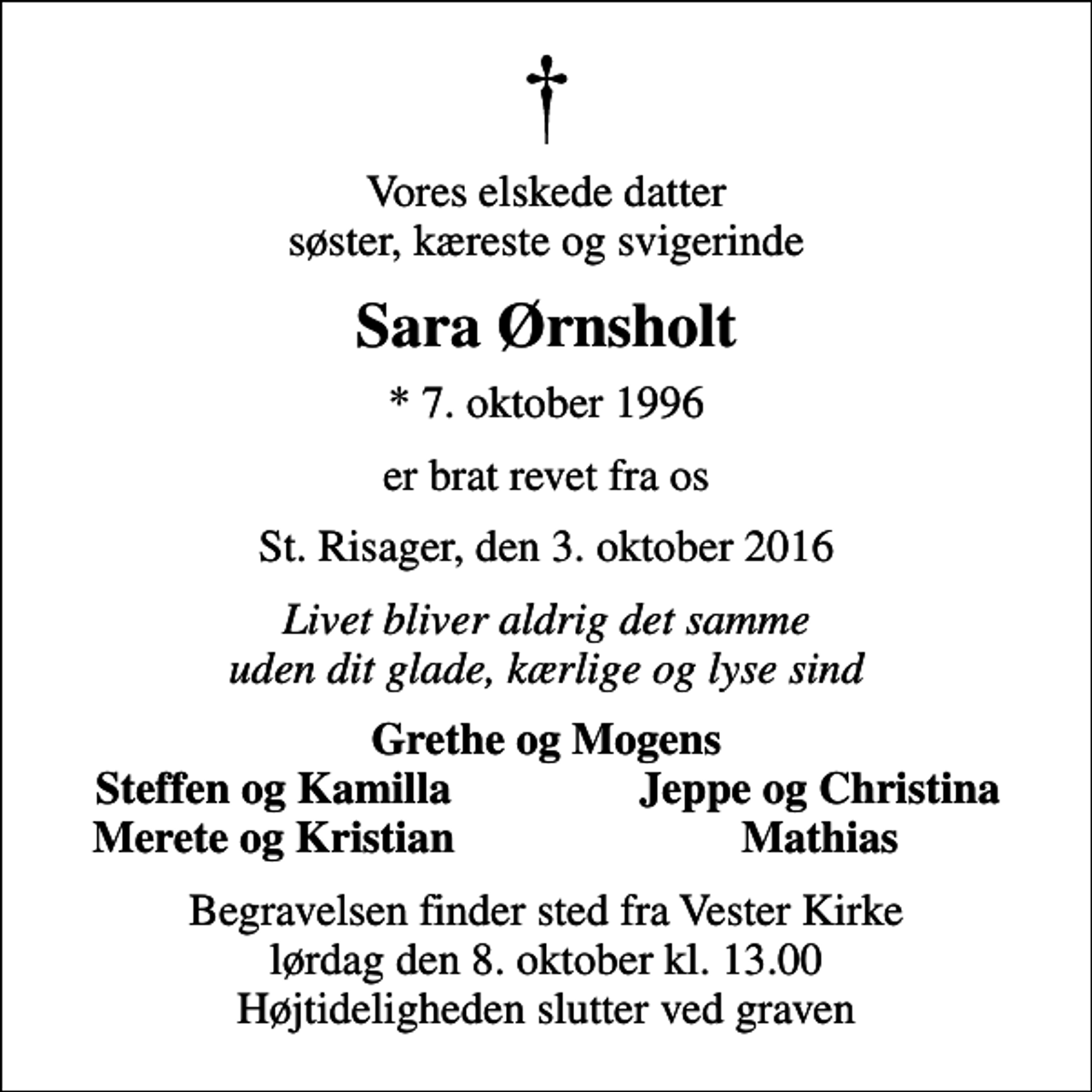<p>Vores elskede datter søster, kæreste og svigerinde<br />Sara Ørnsholt<br />* 7. oktober 1996<br />er brat revet fra os<br />St. Risager, den 3. oktober 2016<br />Livet bliver aldrig det samme uden dit glade, kærlige og lyse sind<br />Grethe og Mogens<br />Steffen og Kamilla<br />Jeppe og Christina<br />Merete og Kristian<br />Mathias<br />Begravelsen finder sted fra Vester Kirke lørdag den 8. oktober kl. 13.00 Højtideligheden slutter ved graven</p>