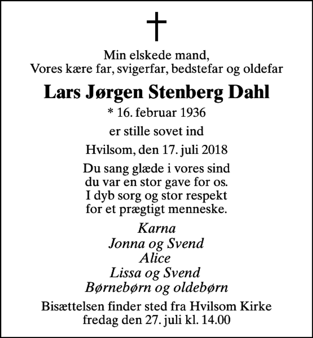 <p>Min elskede mand, Vores kære far, svigerfar, bedstefar og oldefar<br />Lars Jørgen Stenberg Dahl<br />* 16. februar 1936<br />er stille sovet ind<br />Hvilsom, den 17. juli 2018<br />Du sang glæde i vores sind du var en stor gave for os. I dyb sorg og stor respekt for et prægtigt menneske.<br />Karna Jonna og Svend Alice Lissa og Svend Børnebørn og oldebørn<br />Bisættelsen finder sted fra Hvilsom Kirke fredag den 27. juli kl. 14.00</p>