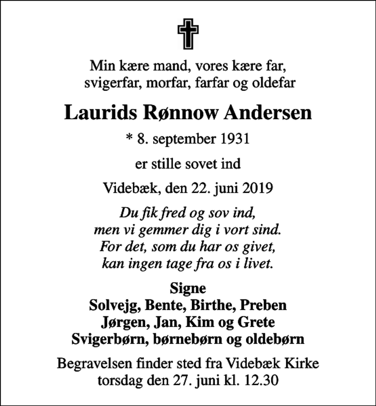 <p>Min kære mand, vores kære far, svigerfar, morfar, farfar og oldefar<br />Laurids Rønnow Andersen<br />* 8. september 1931<br />er stille sovet ind<br />Videbæk, den 22. juni 2019<br />Du fik fred og sov ind, men vi gemmer dig i vort sind. For det, som du har os givet, kan ingen tage fra os i livet.<br />Signe Solvejg, Bente, Birthe, Preben Jørgen, Jan, Kim og Grete Svigerbørn, børnebørn og oldebørn<br />Begravelsen finder sted fra Videbæk Kirke torsdag den 27. juni kl. 12.30</p>