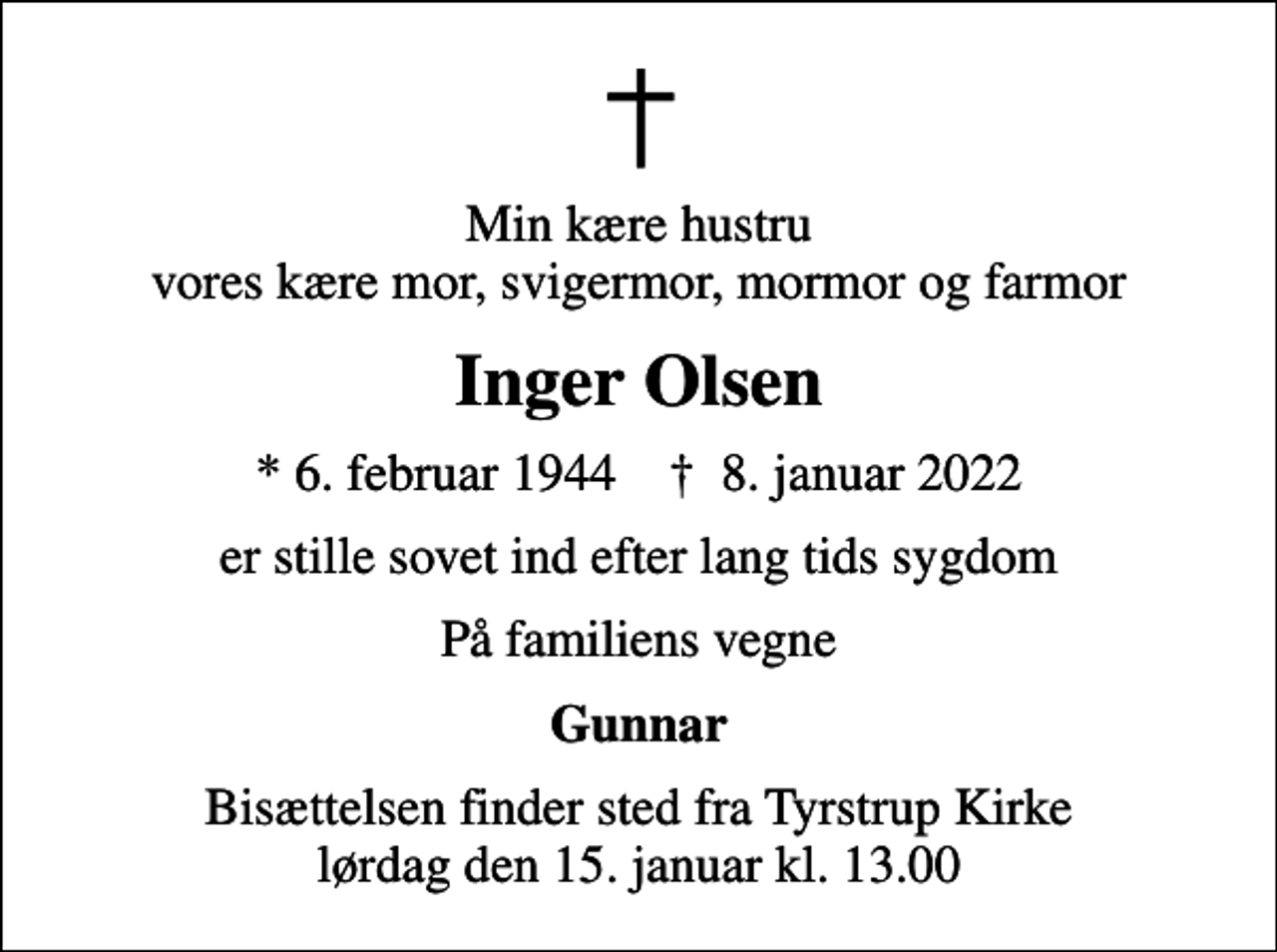 <p>Min kære hustru vores kære mor, svigermor, mormor og farmor<br />Inger Olsen<br />* 6. februar 1944 ✝ 8. januar 2022<br />er stille sovet ind efter lang tids sygdom<br />På familiens vegne<br />Gunnar<br />Bisættelsen finder sted fra Tyrstrup Kirke lørdag den 15. januar kl. 13.00</p>