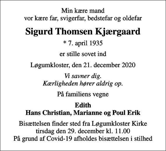 <p>Min kære mand vor kære far, svigerfar, bedstefar og oldefar<br />Sigurd Thomsen Kjærgaard<br />* 7. april 1935<br />er stille sovet ind<br />Løgumkloster, den 21. december 2020<br />Vi savner dig. Kærligheden hører aldrig op.<br />På familiens vegne<br />Edith Hans Christian, Marianne og Poul Erik<br />Bisættelsen finder sted fra Løgumkloster Kirke tirsdag den 29. december kl. 11.00 På grund af Covid-19 afholdes bisættelsen i stilhed</p>