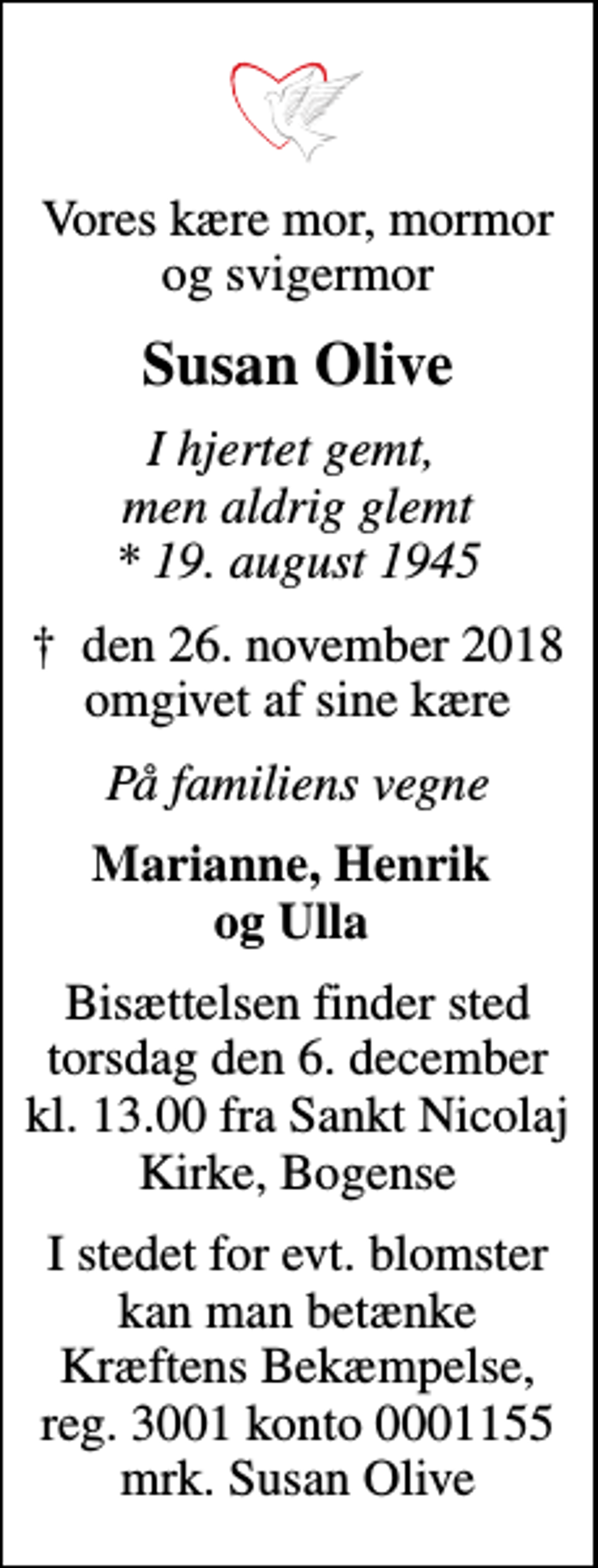 <p>Vores kære mor, mormor og svigermor<br />Susan Olive<br />I hjertet gemt, men aldrig glemt * 19. august 1945<br />den 26. november 2018 omgivet af sine kære<br />På familiens vegne<br />Marianne, Henrik og Ulla<br />Bisættelsen finder sted torsdag den 6. december kl. 13.00 fra Sankt Nicolaj Kirke, Bogense<br />I stedet for evt. blomster kan man betænke Kræftens Bekæmpelse, reg. 3001 konto 0001155 mrk. Susan Olive</p>