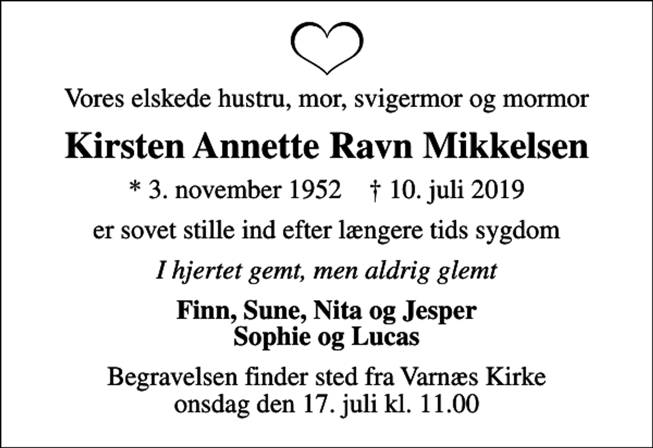 <p>Vores elskede hustru, mor, svigermor og mormor<br />Kirsten Annette Ravn Mikkelsen<br />* 3. november 1952 ✝ 10. juli 2019<br />er sovet stille ind efter længere tids sygdom<br />I hjertet gemt, men aldrig glemt<br />Finn, Sune, Nita og Jesper Sophie og Lucas<br />Begravelsen finder sted fra Varnæs Kirke onsdag den 17. juli kl. 11.00</p>