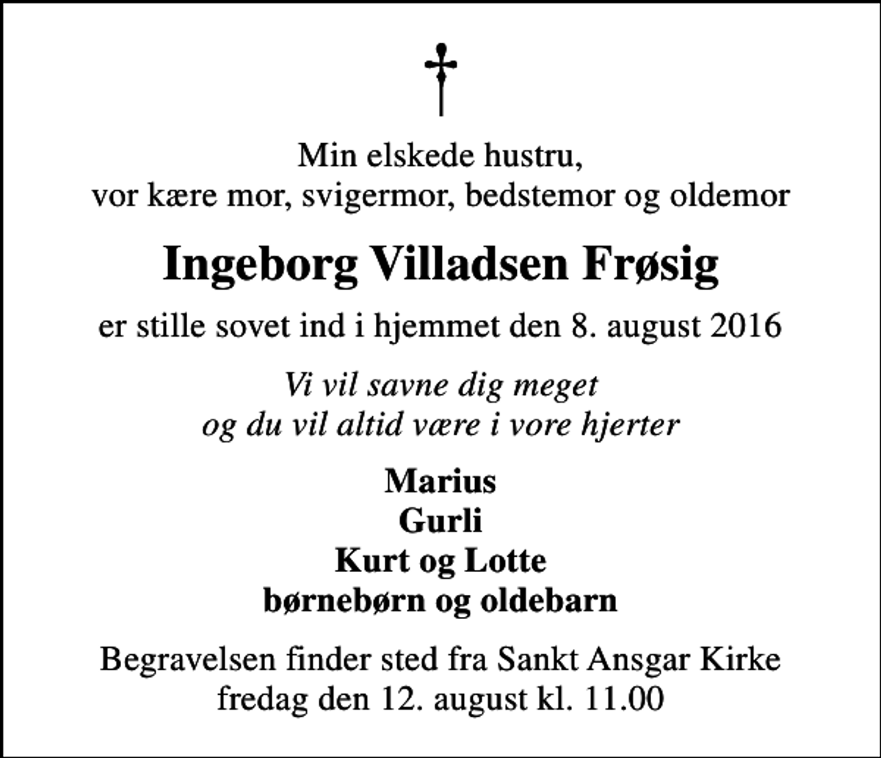<p>Min elskede hustru, vor kære mor, svigermor, bedstemor og oldemor<br />Ingeborg Villadsen Frøsig<br />er stille sovet ind i hjemmet den 8. august 2016<br />Vi vil savne dig meget og du vil altid være i vore hjerter<br />Marius Gurli Kurt og Lotte børnebørn og oldebarn<br />Begravelsen finder sted fra Sankt Ansgar Kirke fredag den 12. august kl. 11.00</p>