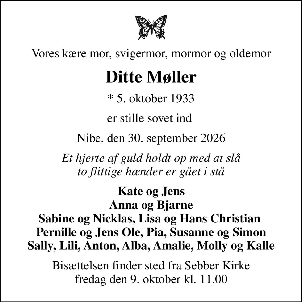 Vores kære mor, svigermor, mormor og oldemor
Ditte Møller
* 5. oktober 1933
er stille sovet ind 
Nibe, den 30. september 2026
Et hjerte af guld holdt op med at slå to flittige hænder er gået i stå
Kate og Jens Anna og Bjarne Sabine og Nicklas, Lisa og Hans Christian  Pernille og Jens Ole, Pia, Susanne og Simon Sally, Lili, Anton, Alba, Amalie, Molly og Kalle
Bisættelsen finder sted fra Sebber Kirke  fredag den 9. oktober kl. 11.00
