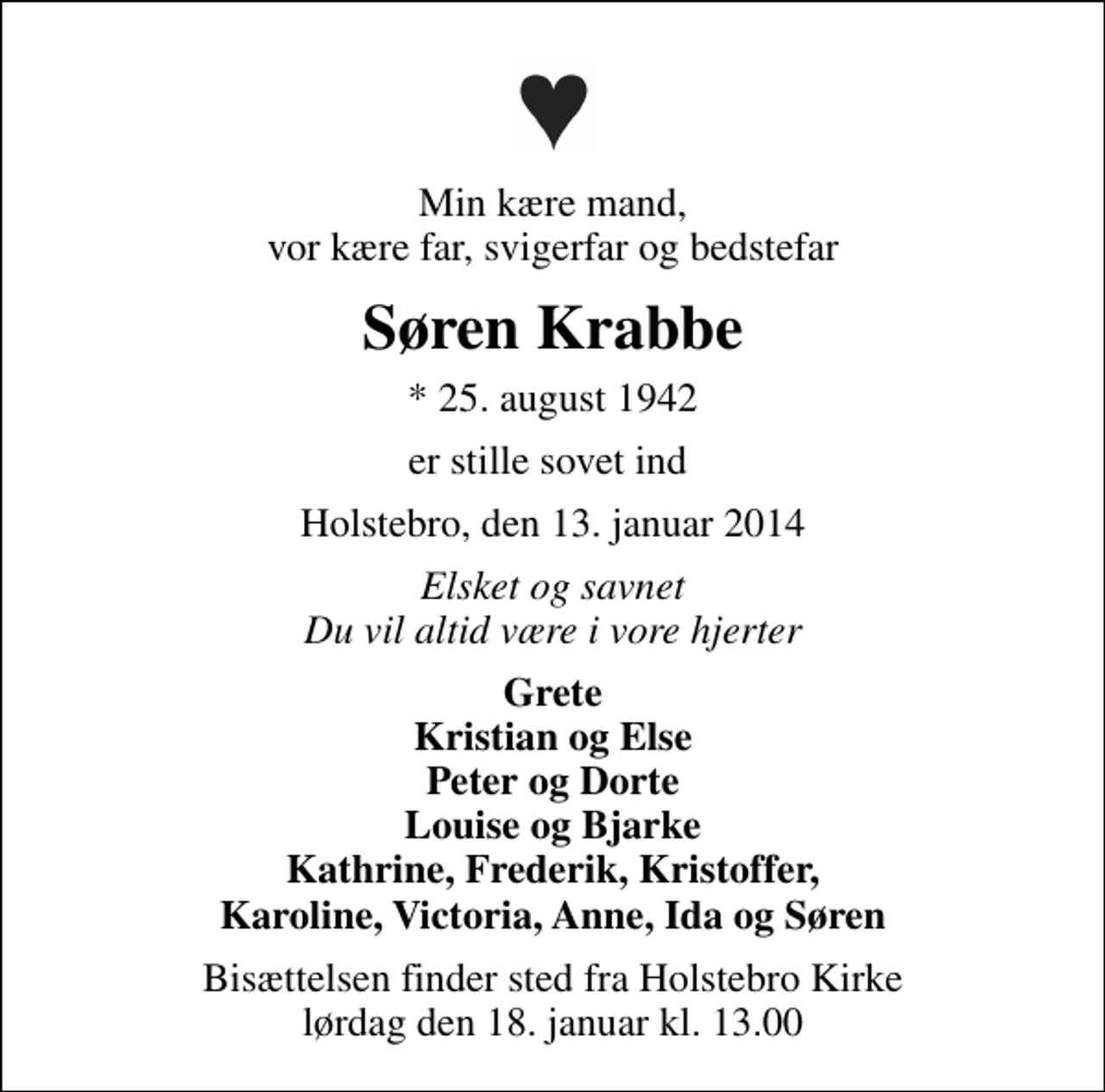 <p>Min kære mand, vor kære far, svigerfar og bedstefar<br />Søren Krabbe<br />* 25. august 1942<br />er stille sovet ind<br />Holstebro, den 13. januar 2014<br />Elsket og savnet Du vil altid være i vore hjerter<br />Grete Kristian og Else Peter og Dorte Louise og Bjarke Kathrine, Frederik, Kristoffer, Karoline, Victoria, Anne, Ida og Søren<br />Bisættelsen finder sted fra Holstebro Kirke lørdag den 18. januar kl. 13.00</p>