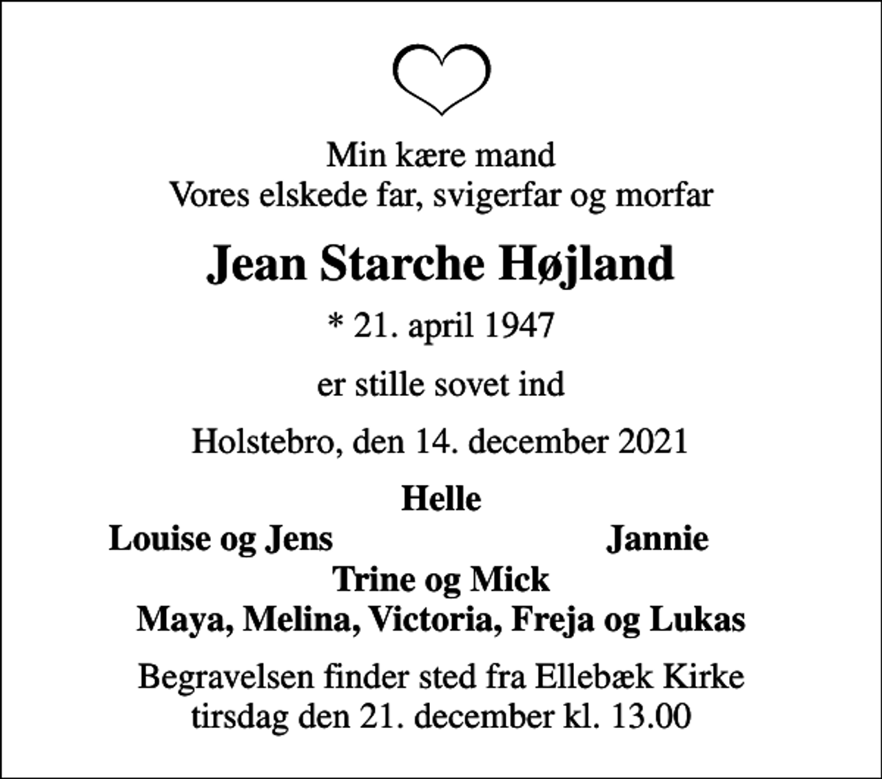 <p>Min kære mand Vores elskede far, svigerfar og morfar<br />Jean Starche Højland<br />* 21. april 1947<br />er stille sovet ind<br />Holstebro, den 14. december 2021<br />Helle<br />Louise og Jens<br />Jannie<br />Begravelsen finder sted fra Ellebæk Kirke tirsdag den 21. december kl. 13.00</p>