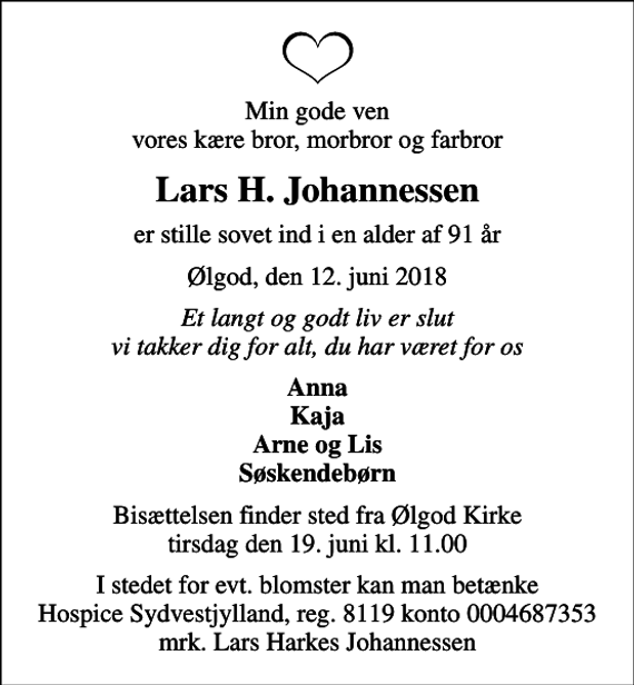 <p>Min gode ven vores kære bror, morbror og farbror<br />Lars H. Johannessen<br />er stille sovet ind i en alder af 91 år<br />Ølgod, den 12. juni 2018<br />Et langt og godt liv er slut vi takker dig for alt, du har været for os<br />Anna Kaja Arne og Lis Søskendebørn<br />Bisættelsen finder sted fra Ølgod Kirke tirsdag den 19. juni kl. 11.00<br />I stedet for evt. blomster kan man betænke<br />Hospice Sydvestjylland, Støtteforening Reg.8119konto0004687353mrk. Lars Harkes<br />Johannessen</p>