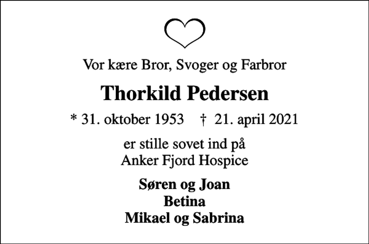 <p>Vor kære Bror, Svoger og Farbror<br />Thorkild Pedersen<br />* 31. oktober 1953 ✝ 21. april 2021<br />er stille sovet ind på Anker Fjord Hospice<br />Søren og Joan Betina Mikael og Sabrina</p>