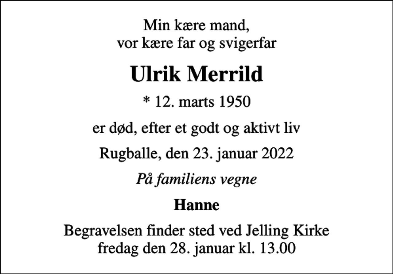 <p>Min kære mand, vor kære far og svigerfar<br />Ulrik Merrild<br />* 12. marts 1950<br />er død, efter et godt og aktivt liv<br />Rugballe, den 23. januar 2022<br />På familiens vegne<br />Hanne<br />Begravelsen finder sted ved Jelling Kirke fredag den 28. januar kl. 13.00</p>