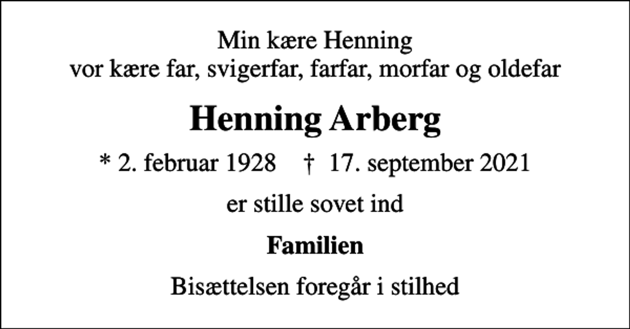 <p>Min kære Henning vor kære far, svigerfar, farfar, morfar og oldefar<br />Henning Arberg<br />* 2. februar 1928 ✝ 17. september 2021<br />er stille sovet ind<br />Familien<br />Bisættelsen foregår i stilhed</p>