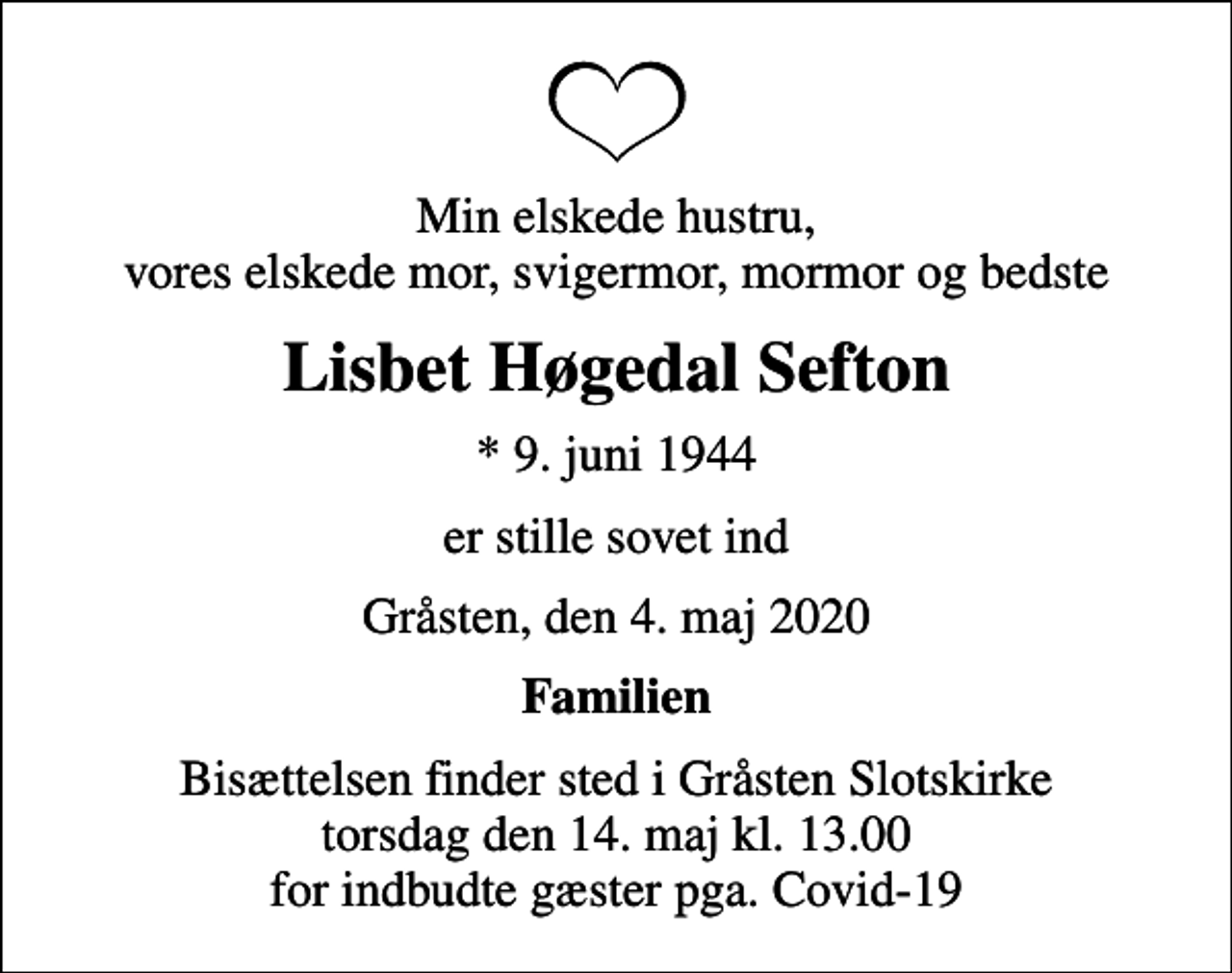 <p>Min elskede hustru, vores elskede mor, svigermor, mormor og bedste<br />Lisbet Høgedal Sefton<br />* 9. juni 1944<br />er stille sovet ind<br />Gråsten, den 4. maj 2020<br />Familien<br />Bisættelsen finder sted i Gråsten Slotskirke torsdag den 14. maj kl. 13.00 for indbudte gæster pga. Covid-19</p>