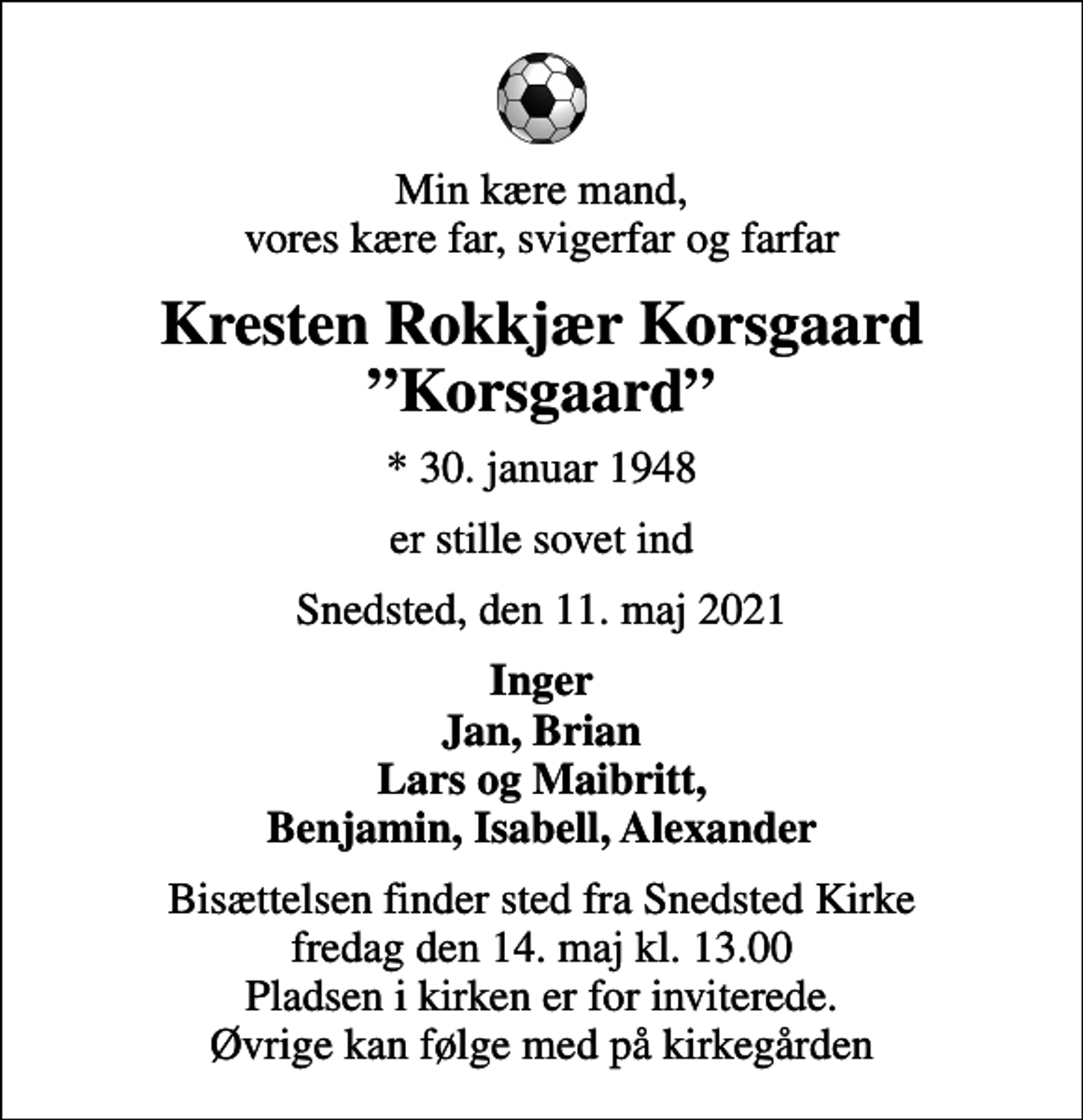 <p>Min kære mand, vores kære far, svigerfar og farfar<br />Kresten Rokkjær Korsgaard Korsgaard<br />* 30. januar 1948<br />er stille sovet ind<br />Snedsted, den 11. maj 2021<br />Inger Jan, Brian Lars og Maibritt, Benjamin, Isabell, Alexander<br />Bisættelsen finder sted fra Snedsted Kirke fredag den 14. maj kl. 13.00 Pladsen i kirken er for inviterede. Øvrige kan følge med på kirkegården</p>