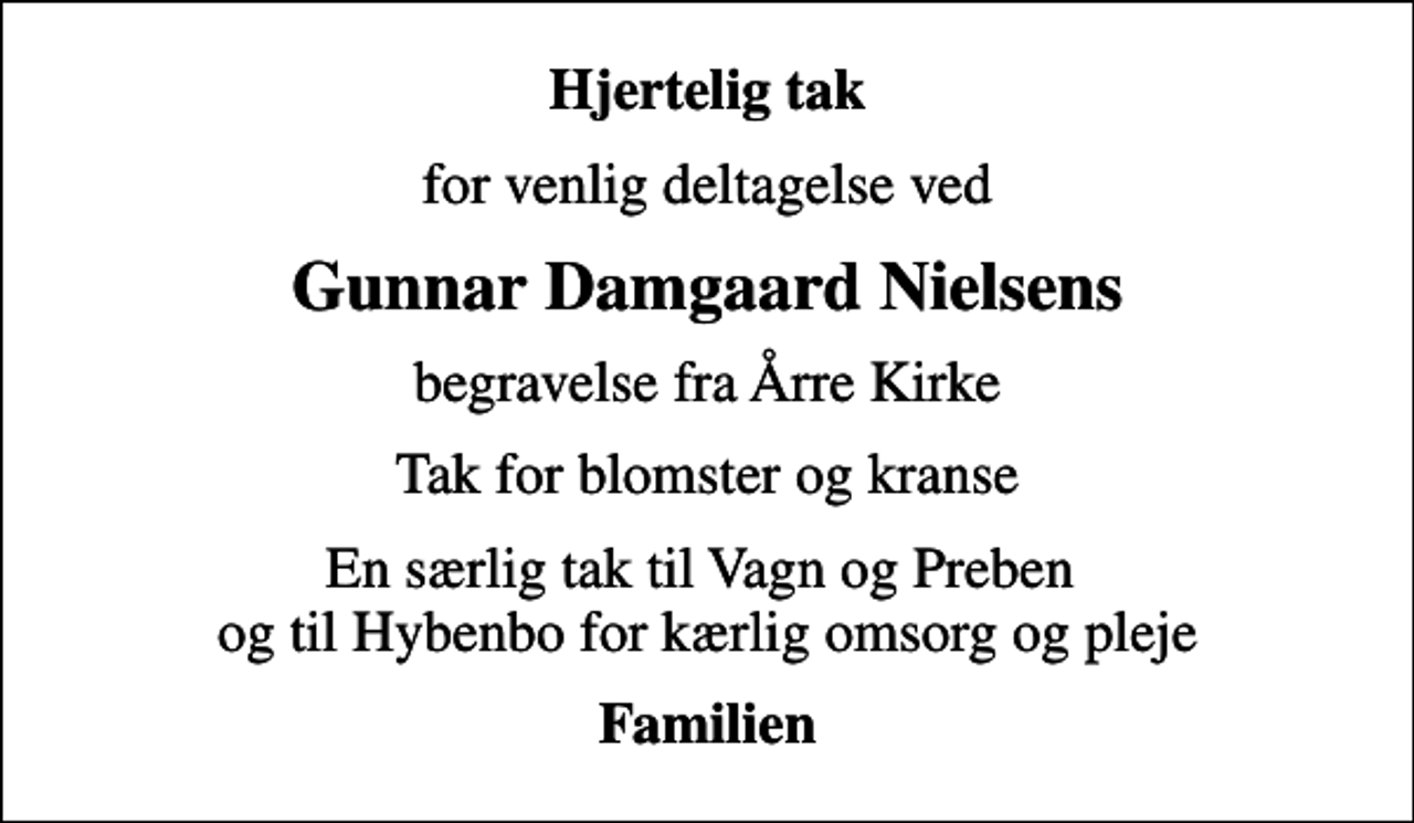 <p>Hjertelig tak<br />for venlig deltagelse ved<br />Gunnar Damgaard Nielsens<br />begravelse fra Årre Kirke<br />Tak for blomster og kranse<br />En særlig tak til Vagn og Preben og til Hybenbo for kærlig omsorg og pleje<br />Familien</p>