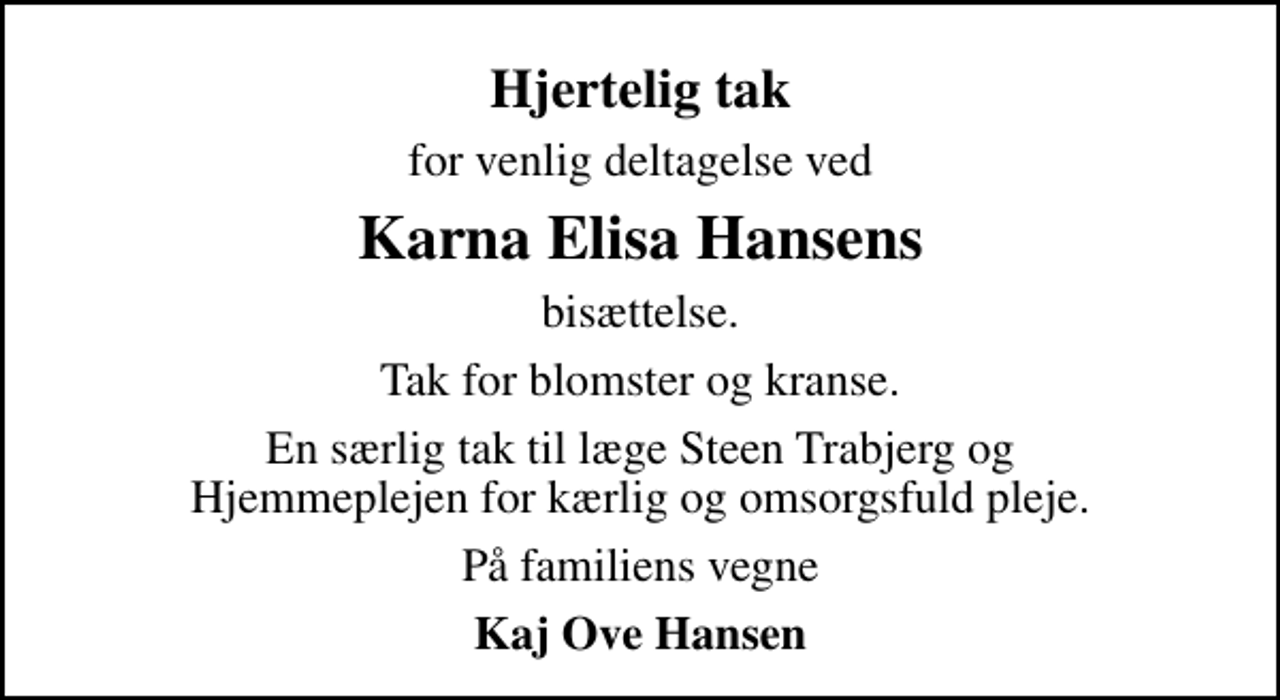 <p>Hjertelig tak<br />for venlig deltagelse ved<br />Karna Elisa Hansens<br />bisættelse.<br />Tak for blomster og kranse.<br />En særlig tak til læge Steen Trabjerg og Hjemmeplejen for kærlig og omsorgsfuld pleje.<br />På familiens vegne<br />Kaj Ove Hansen</p>