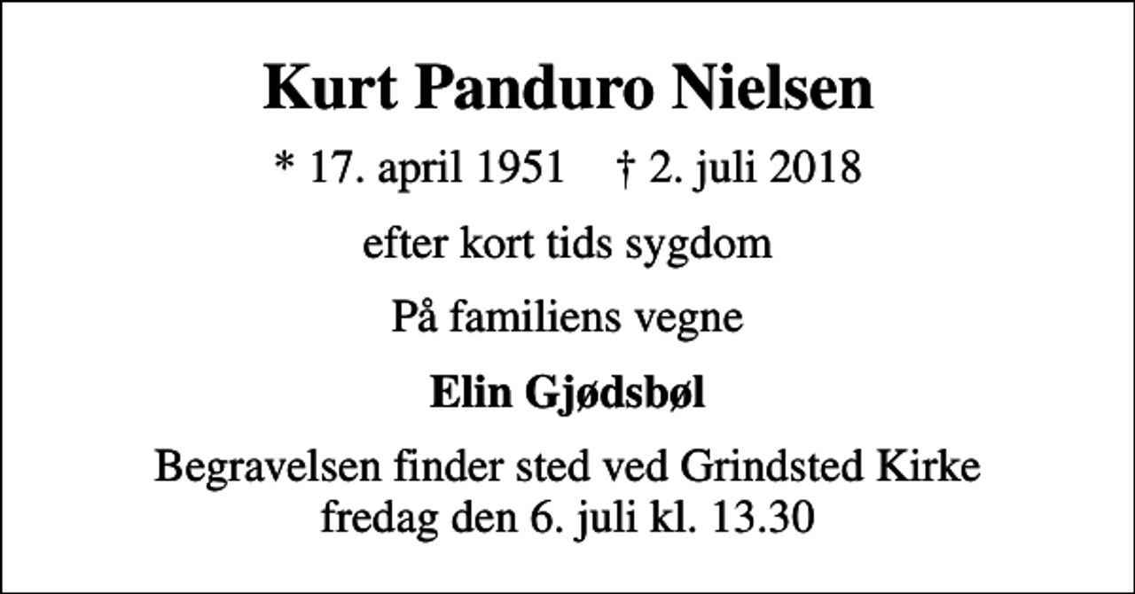 <p>Kurt Panduro Nielsen<br />* 17. april 1951 ✝ 2. juli 2018<br />efter kort tids sygdom<br />På familiens vegne<br />Elin Gjødsbøl<br />Begravelsen finder sted ved Grindsted Kirke fredag den 6. juli kl. 13.30</p>