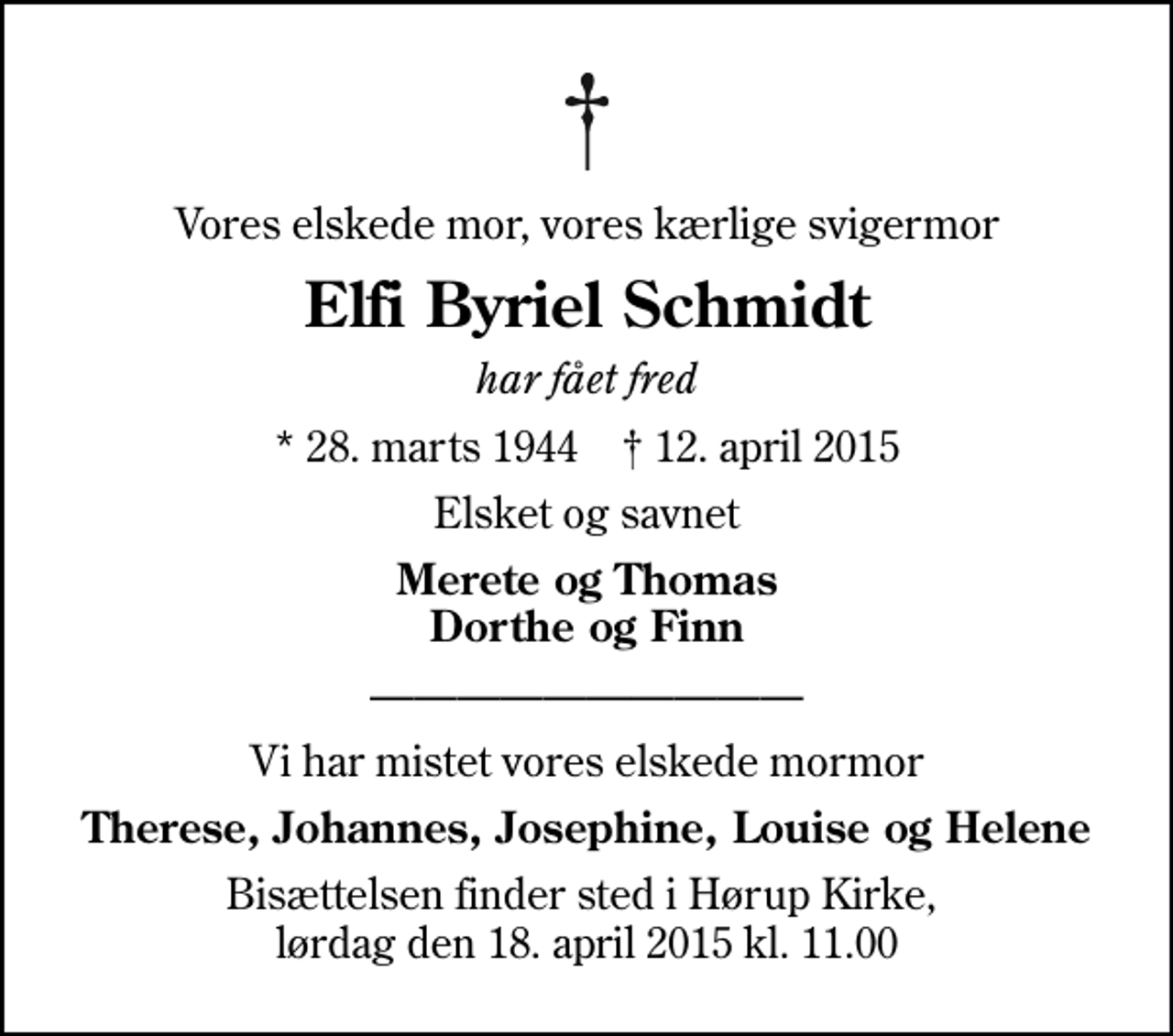 <p>Vores elskede mor, vores kærlige svigermor<br />Elfi Byriel Schmidt<br />har fået fred<br />* 28. marts 1944 ✝ 12. april 2015<br />Elsket og savnet<br />Merete og Thomas Dorthe og Finn<br />Vi har mistet vores elskede mormor<br />Therese, Johannes, Josephine, Louise og Helene<br />Bisættelsen finder sted i Hørup Kirke, lørdag den 18. april 2015 kl. 11.00</p>