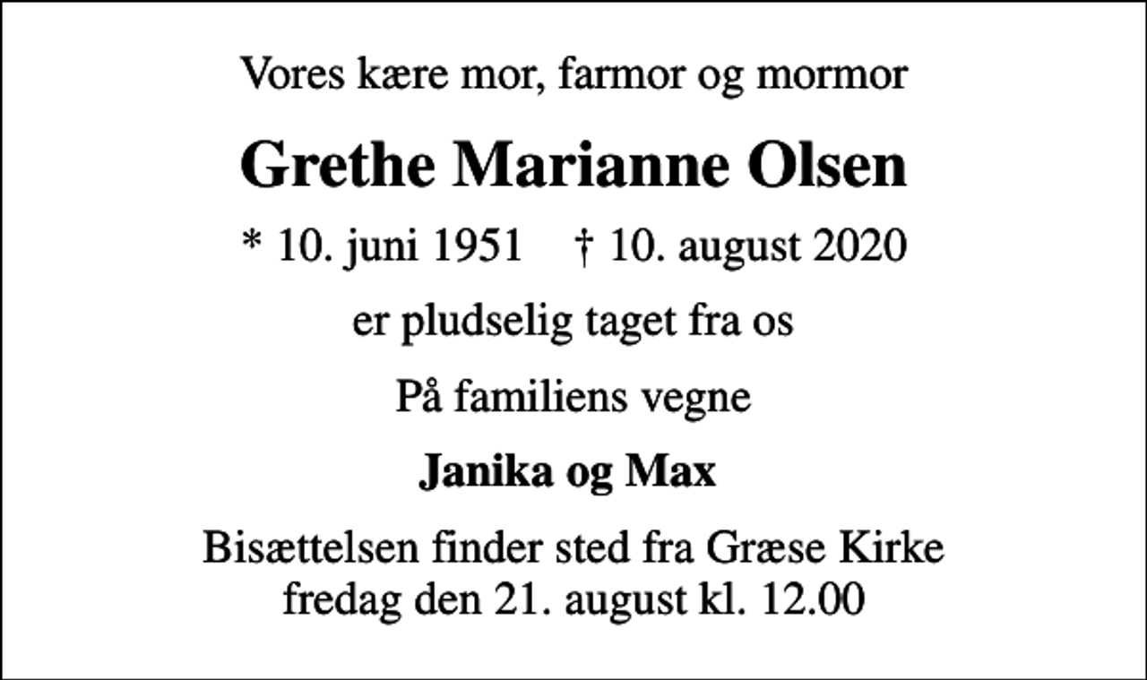 <p>Vores kære mor, farmor og mormor<br />Grethe Marianne Olsen<br />* 10. juni 1951 ✝ 10. august 2020<br />er pludselig taget fra os<br />På familiens vegne<br />Janika og Max<br />Bisættelsen finder sted fra Græse Kirke fredag den 21. august kl. 12.00</p>
