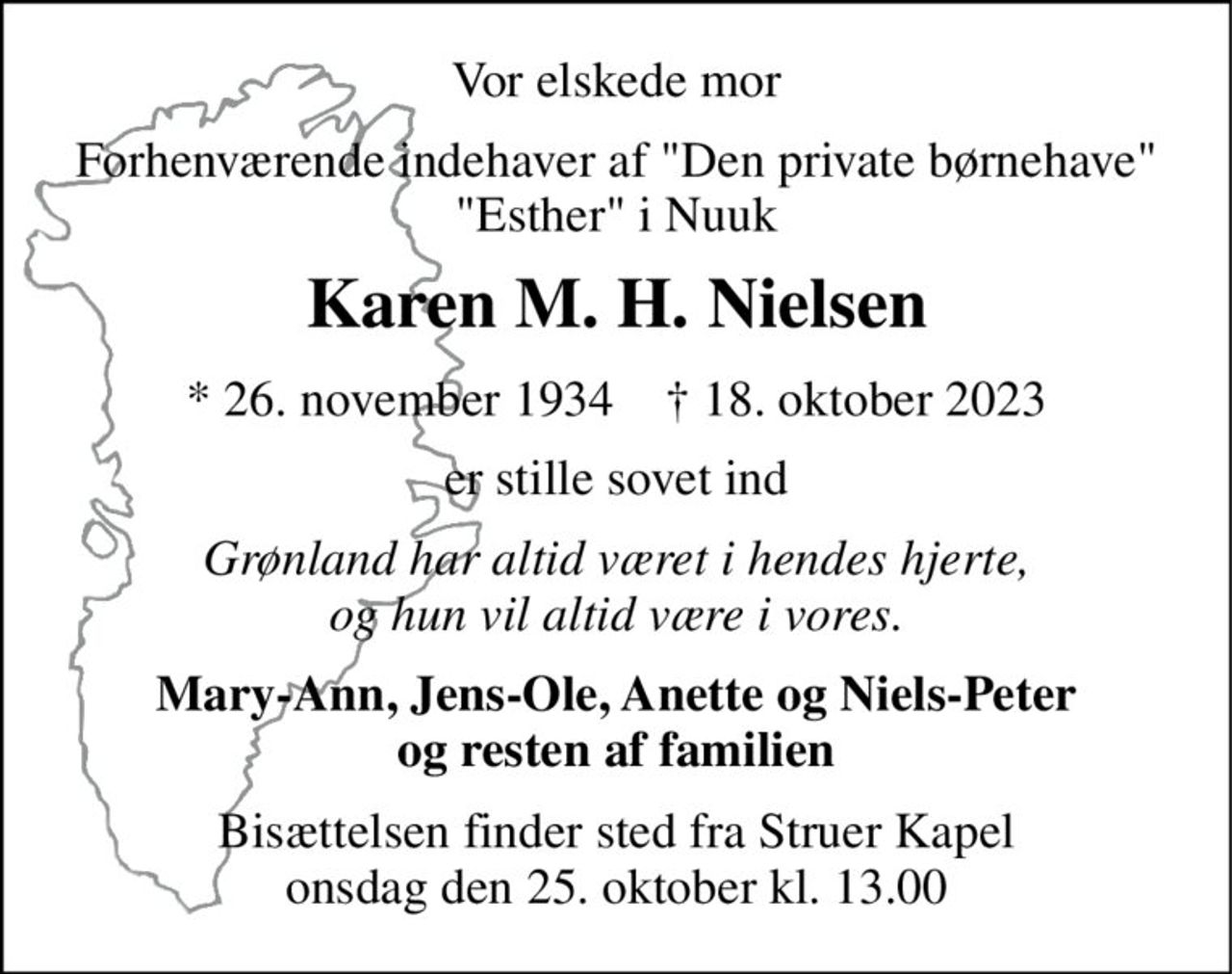 Vor elskede mor 
Forhenværende indehaver af "Den private børnehave" "Esther" i Nuuk 
Karen M. H. Nielsen 
*​ 26. november 1934​    †​ 18. oktober 2023 
er stille sovet ind 
Grønland har altid været i hendes hjerte, og hun vil altid være i vores. 
Mary-Ann, Jens-Ole, Anette og Niels-Peter og resten af familien 
Bisættelsen​ finder sted fra Struer Kapel​ onsdag den 25. oktober​ kl. 13.00