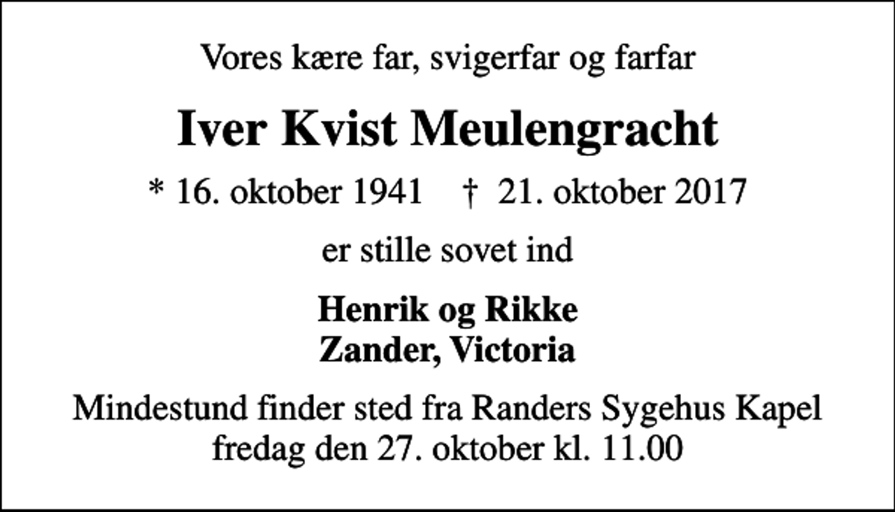 <p>Vores kære far, svigerfar og farfar<br />Iver Kvist Meulengracht<br />* 16. oktober 1941 ✝ 21. oktober 2017<br />er stille sovet ind<br />Henrik og Rikke Zander, Victoria<br />Mindestund finder sted fra Randers Sygehus Kapel fredag den 27. oktober kl. 11.00</p>