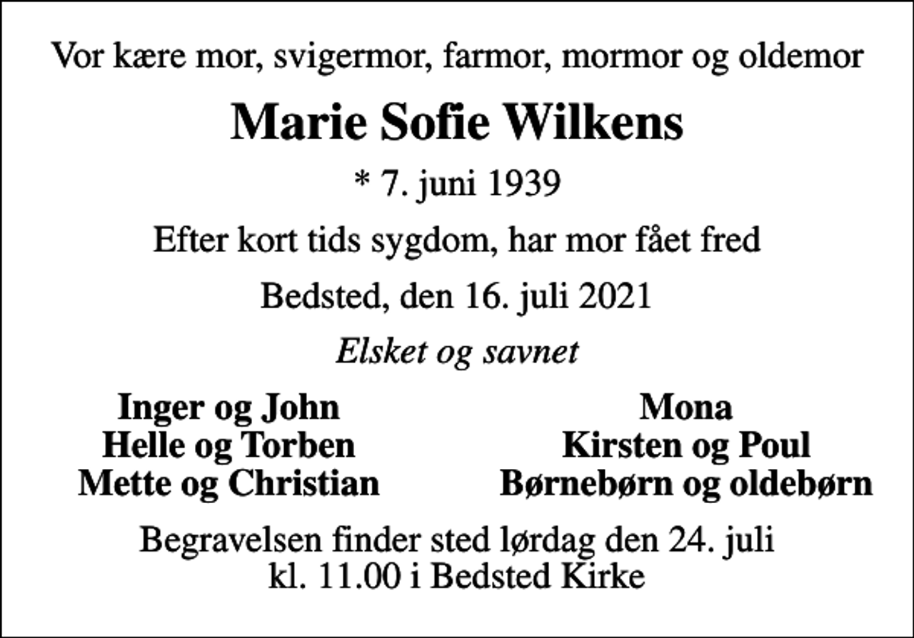 <p>Vor kære mor, svigermor, farmor, mormor og oldemor<br />Marie Sofie Wilkens<br />* 7. juni 1939<br />Efter kort tids sygdom, har mor fået fred<br />Bedsted, den 16. juli 2021<br />Elsket og savnet<br />Inger og John<br />Mona<br />Helle og Torben<br />Kirsten og Poul<br />Mette og Christian<br />Børnebørn og oldebørn<br />Begravelsen finder sted lørdag den 24. juli kl. 11.00 i Bedsted Kirke</p>