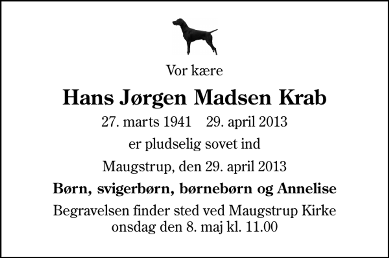 <p>Vor kære<br />Hans Jørgen Madsen Krab<br />27. marts 1941 29. april 2013<br />er pludselig sovet ind<br />Maugstrup, den 29. april 2013<br />Børn, svigerbørn, børnebørn og Annelise<br />Begravelsen finder sted ved Maugstrup Kirke onsdag den 8. maj kl. 11.00</p>