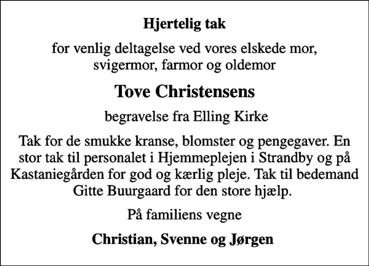 <p>Hjertelig tak<br />for venlig deltagelse ved vores elskede mor, svigermor, farmor og oldemor<br />Tove Christensens<br />begravelse fra Elling Kirke<br />Tak for de smukke kranse, blomster og pengegaver. En stor tak til personalet i Hjemmeplejen i Strandby og på Kastaniegården for god og kærlig pleje. Tak til bedemand Gitte Buurgaard for den store hjælp.<br />På familiens vegne<br />Christian, Svenne og Jørgen</p>