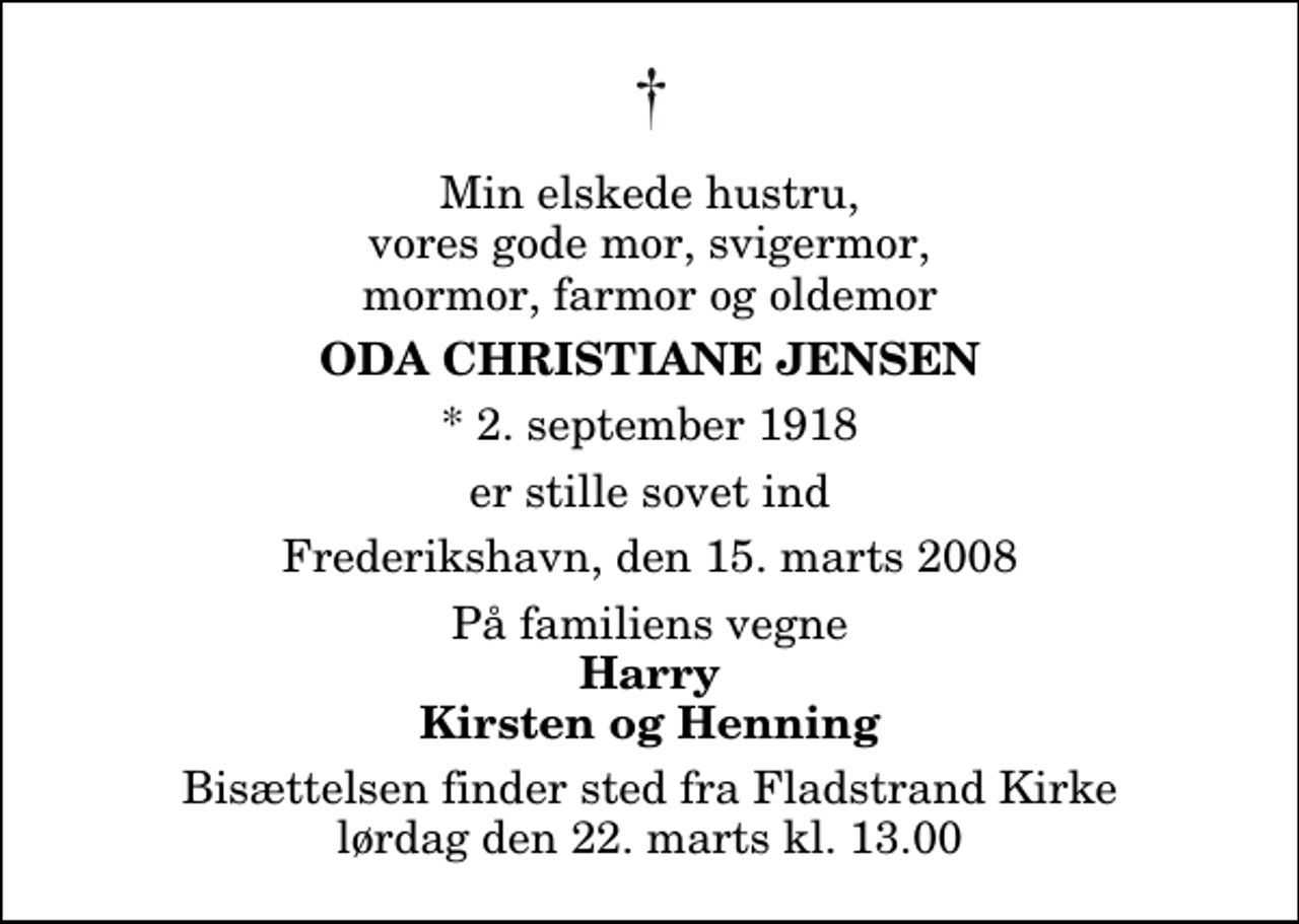 <p>Min elskede hustru, vores gode mor, svigermor, mormor, farmor og oldemor<br />Oda Christiane Jensen<br />* 2. september 1918<br />er stille sovet ind<br />Frederikshavn, den 15. marts 2008<br />På familiens vegne<br />Harry Kirsten og Henning<br />Bisættelsen finder sted fra Fladstrand Kirke lørdag den 22. marts kl. 13.00</p>
