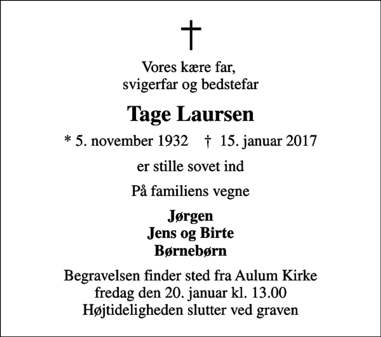 <p>Vores kære far, svigerfar og bedstefar<br />Tage Laursen<br />* 5. november 1932 ✝ 15. januar 2017<br />er stille sovet ind<br />På familiens vegne<br />Jørgen Jens og Birte Børnebørn<br />Begravelsen finder sted fra Aulum Kirke fredag den 20. januar kl. 13.00 Højtideligheden slutter ved graven</p>