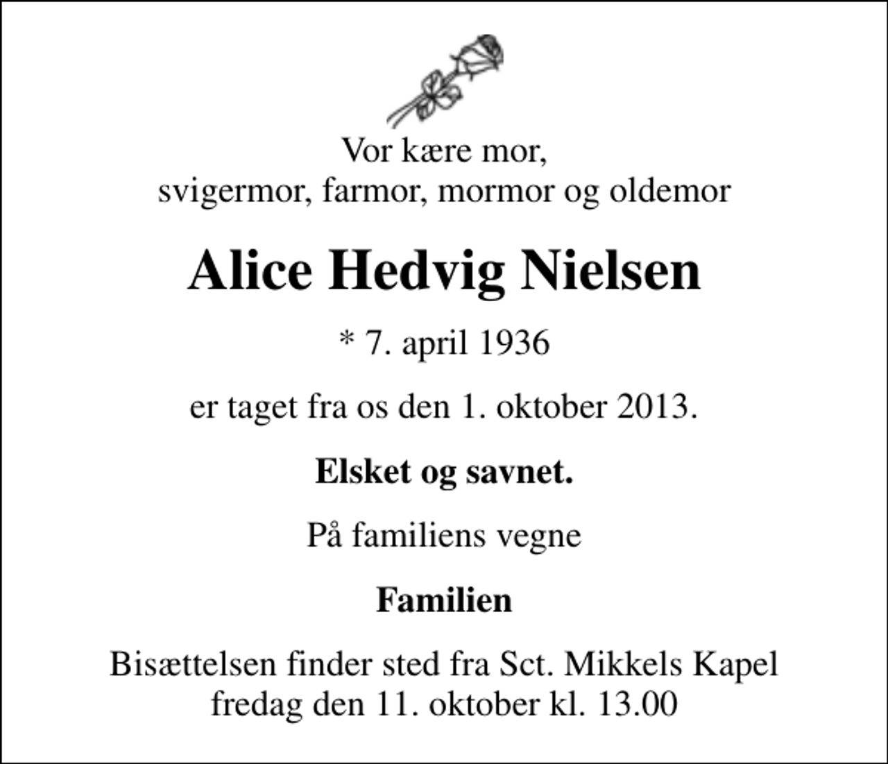 <p>Vor kære mor, svigermor, farmor, mormor og oldemor<br />Alice Hedvig Nielsen<br />* 7. april 1936<br />er taget fra os den 1. oktober 2013.<br />Elsket og savnet.<br />På familiens vegne<br />Familien<br />Bisættelsen finder sted fra Sankt Mikkels Kapel fredag den 11. oktober kl. 13.00</p>