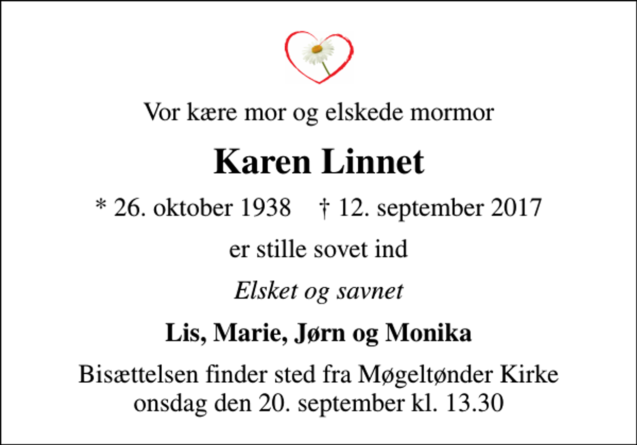 <p>Vor kære mor og elskede mormor<br />Karen Linnet<br />* 26. oktober 1938 ✝ 12. september 2017<br />er stille sovet ind<br />Elsket og savnet<br />Lis, Marie, Jørn og Monika<br />Bisættelsen finder sted fra Møgeltønder Kirke onsdag den 20. september kl. 13.30</p>