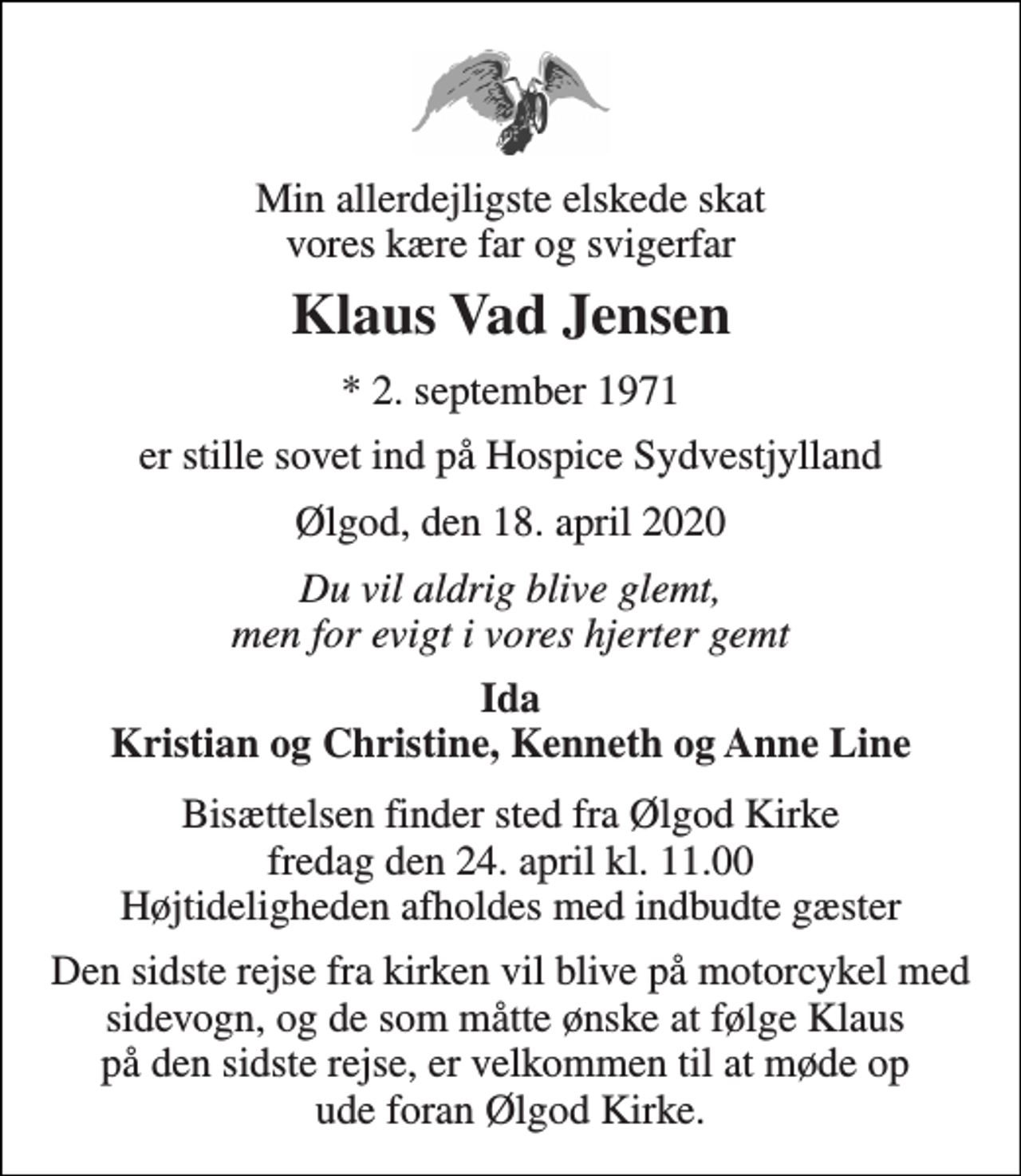 <p>Min allerdejligste elskede skat vores kære far og svigerfar<br />Klaus Vad Jensen<br />* 2. september 1971<br />er stille sovet ind på Hospice Sydvestjylland<br />Ølgod, den 18. april 2020<br />Du vil aldrig blive glemt, men for evigt i vores hjerter gemt<br />Ida Kristian og Christine, Kenneth og Anne Line<br />Bisættelsen finder sted fra Ølgod Kirke fredag den 24. april kl. 11.00 Højtideligheden afholdes med indbudte gæster<br />Den sidste rejse fra kirken vil blive på motorcykel med sidevogn, og de som måtte ønske at følge Klaus på den sidste rejse, er velkommen til at møde op ude foran Ølgod Kirke.</p>