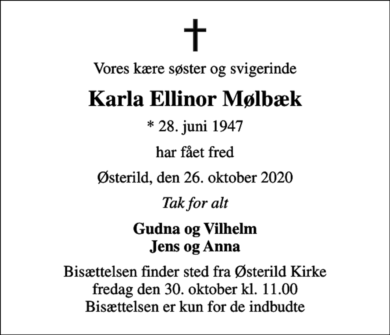 <p>Vores kære søster og svigerinde<br />Karla Ellinor Mølbæk<br />* 28. juni 1947<br />har fået fred<br />Østerild, den 26. oktober 2020<br />Tak for alt<br />Gudna og Vilhelm Jens og Anna<br />Bisættelsen finder sted fra Østerild Kirke fredag den 30. oktober kl. 11.00 Bisættelsen er kun for de indbudte</p>