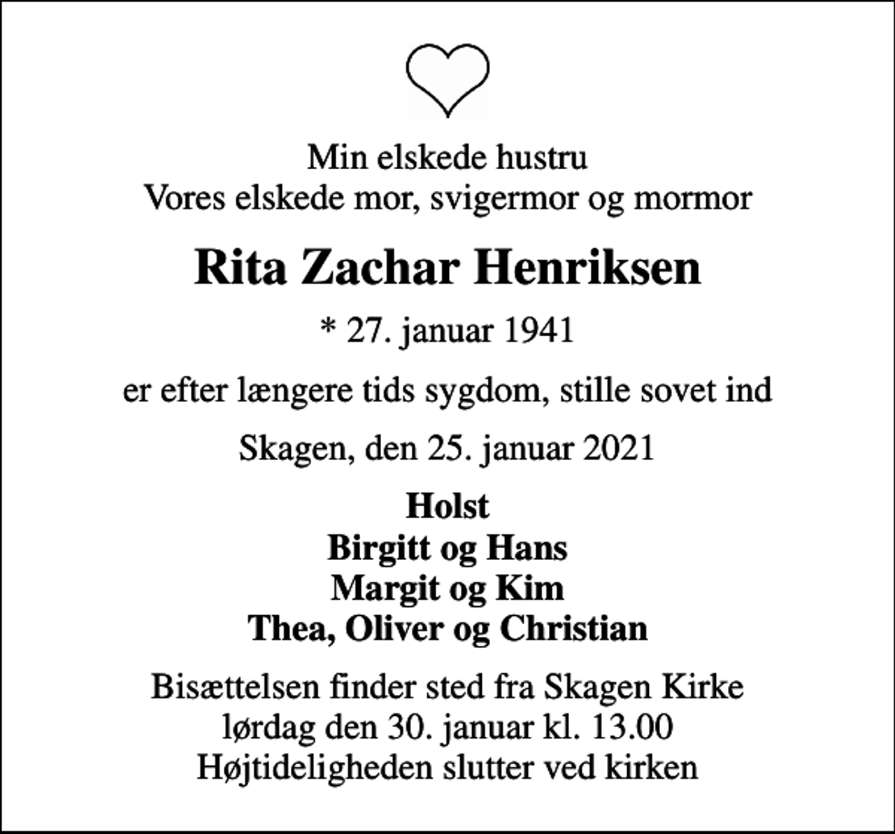 <p>Min elskede hustru Vores elskede mor, svigermor og mormor<br />Rita Zachar Henriksen<br />* 27. januar 1941<br />er efter længere tids sygdom, stille sovet ind<br />Skagen, den 25. januar 2021<br />Holst Birgitt og Hans Margit og Kim Thea, Oliver og Christian<br />Bisættelsen finder sted fra Skagen Kirke lørdag den 30. januar kl. 13.00 Højtideligheden slutter ved kirken</p>