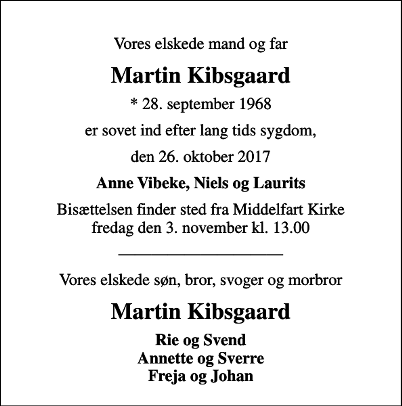 <p>Vores elskede mand og far<br />Martin Kibsgaard<br />* 28. september 1968<br />er sovet ind efter lang tids sygdom,<br />den 26. oktober 2017<br />Anne Vibeke, Niels og Laurits<br />Bisættelsen finder sted fra Middelfart Kirke fredag den 3. november kl. 13.00<br />Vores elskede søn, bror, svoger og morbror<br />Martin Kibsgaard<br />Rie og Svend Annette og Sverre Freja og Johan</p>