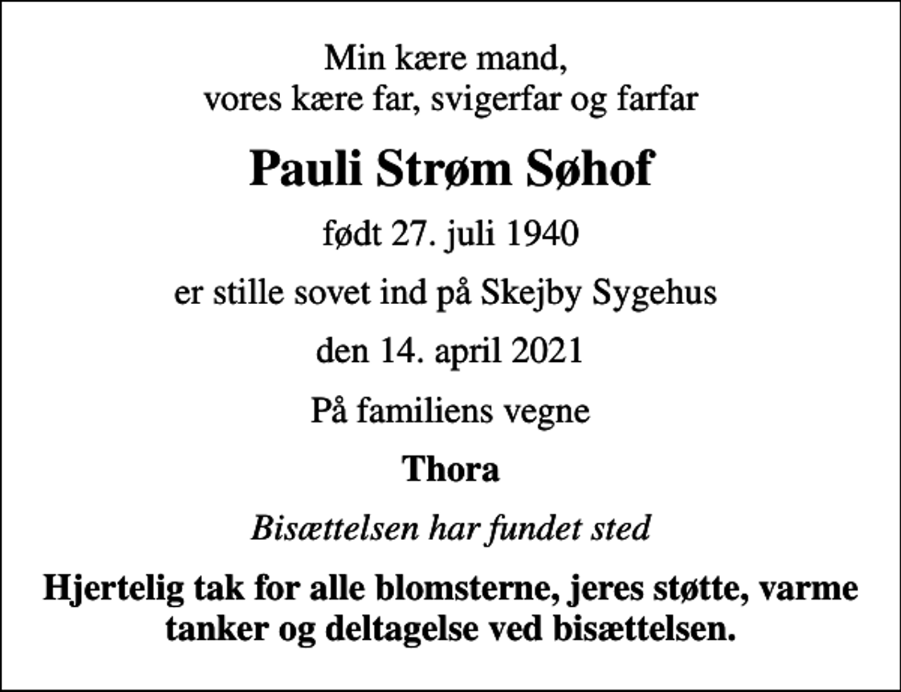 <p>Min kære mand, vores kære far, svigerfar og farfar<br />Pauli Strøm Søhof<br />født 27. juli 1940<br />er stille sovet ind på Skejby Sygehus<br />den 14. april 2021<br />På familiens vegne<br />Thora<br />Bisættelsen har fundet sted<br />Hjertelig tak for alle blomsterne, jeres støtte, varme tanker og deltagelse ved bisættelsen.</p>