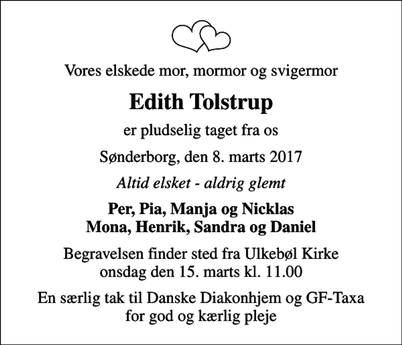 <p>Vores elskede mor, mormor og svigermor<br />Edith Tolstrup<br />er pludselig taget fra os<br />Sønderborg, den 8. marts 2017<br />Altid elsket - aldrig glemt<br />Per, Pia, Manja og Nicklas Mona, Henrik, Sandra og Daniel<br />Begravelsen finder sted fra Ulkebøl Kirke onsdag den 15. marts kl. 11.00<br />En særlig tak til Danske Diakonhjem og GF-Taxa for god og kærlig pleje</p>