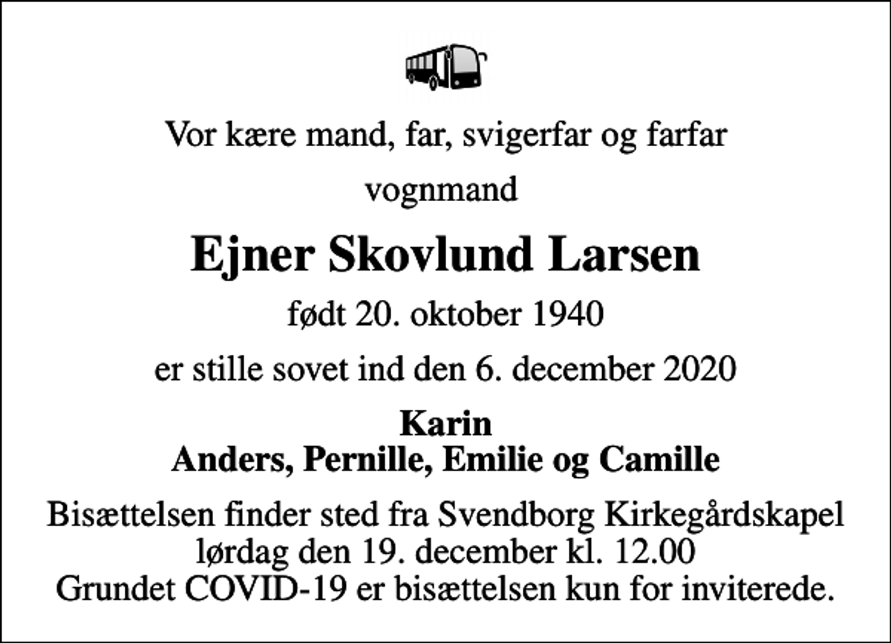 <p>Vor kære mand, far, svigerfar og farfar<br />vognmand<br />Ejner Skovlund Larsen<br />født 20. oktober 1940<br />er stille sovet ind den 6. december 2020<br />Karin Anders, Pernille, Emilie og Camille<br />Bisættelsen finder sted fra Svendborg Kirkegårdskapel lørdag den 19. december kl. 12.00 Grundet COVID-19 er bisættelsen kun for inviterede.</p>