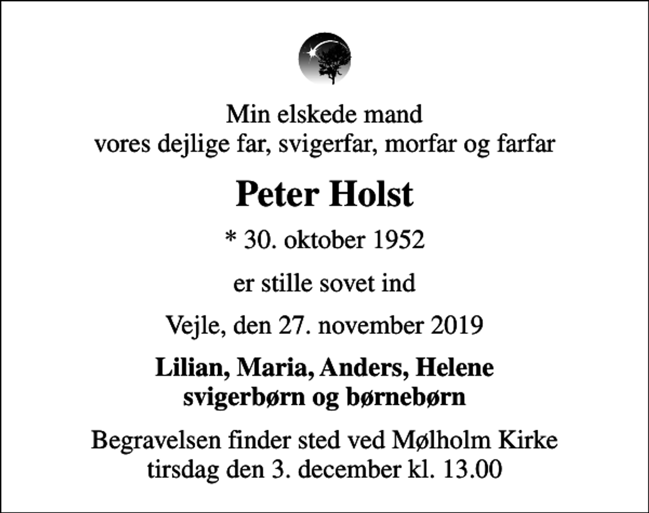 <p>Min elskede mand vores dejlige far, svigerfar, morfar og farfar<br />Peter Holst<br />* 30. oktober 1952<br />er stille sovet ind<br />Vejle, den 27. november 2019<br />Lilian, Maria, Anders, Helene svigerbørn og børnebørn<br />Begravelsen finder sted ved Mølholm Kirke tirsdag den 3. december kl. 13.00</p>