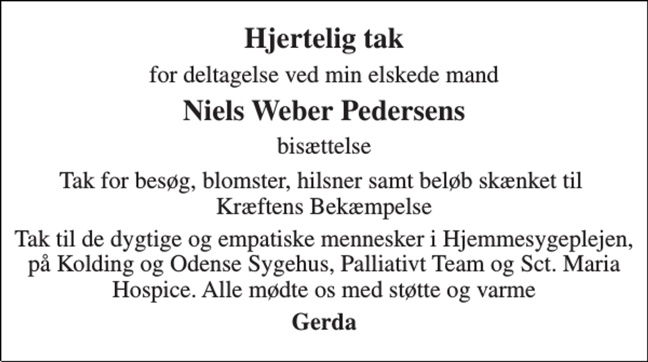 <p>Hjertelig tak<br />for deltagelse ved min elskede mand<br />Niels Weber Pedersens<br />bisættelse<br />Tak for besøg, blomster, hilsner samt beløb skænket til Kræftens Bekæmpelse<br />Tak til de dygtige og empatiske mennesker i Hjemmesygeplejen, på Kolding og Odense Sygehus, Palliativt Team og Sct. Maria Hospice. Alle mødte os med støtte og varme<br />Gerda</p>