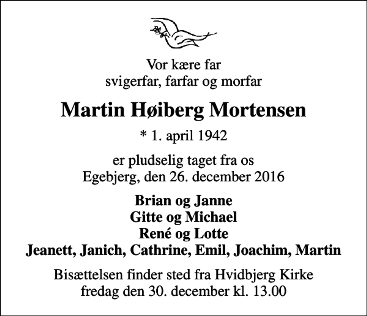 <p>Vor kære far svigerfar, farfar og morfar<br />Martin Høiberg Mortensen<br />* 1. april 1942<br />er pludselig taget fra os Egebjerg, den 26. december 2016<br />Brian og Janne Gitte og Michael René og Lotte Jeanett, Janich, Cathrine, Emil, Joachim, Martin<br />Bisættelsen finder sted fra Hvidbjerg Kirke fredag den 30. december kl. 13.00</p>