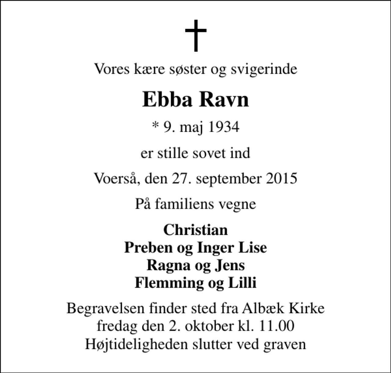 <p>Vores kære søster og svigerinde<br />Ebba Ravn<br />* 9. maj 1934<br />er stille sovet ind<br />Voerså, den 27. september 2015<br />På familiens vegne<br />Christian Preben og Inger Lise Ragna og Jens Flemming og Lilli<br />Begravelsen finder sted fra Albæk Kirke fredag den 2. oktober kl. 11.00 Højtideligheden slutter ved graven</p>