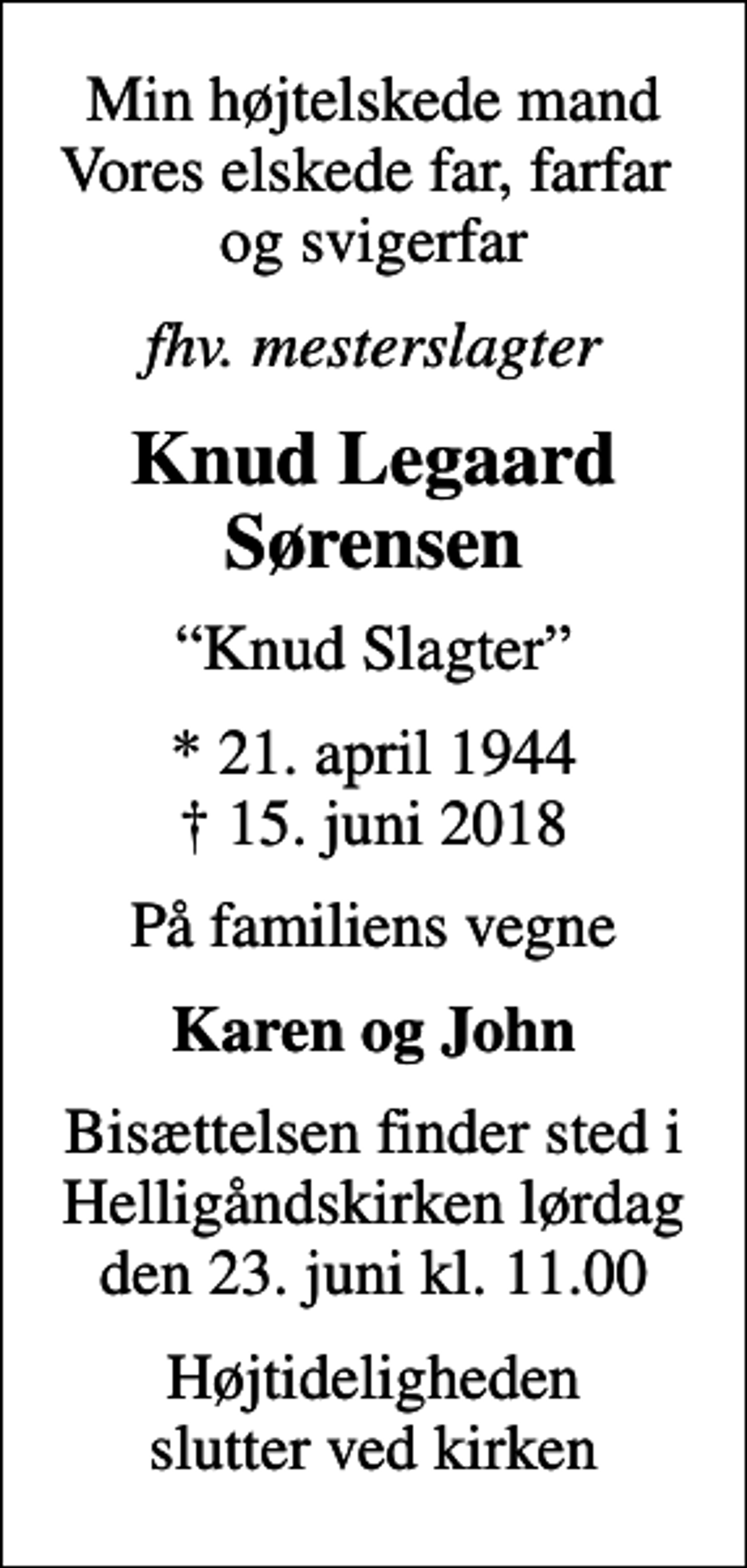 <p>Min højtelskede mand Vores elskede far, farfar og svigerfar<br />fhv. mesterslagter<br />Knud Legaard Sørensen<br />Knud Slagter<br />* 21. april 1944<br />✝ 15. juni 2018<br />På familiens vegne<br />Karen og John<br />Bisættelsen finder sted i Helligåndskirken lørdag den 23. juni kl. 11.00<br />Højtideligheden slutter ved kirken</p>