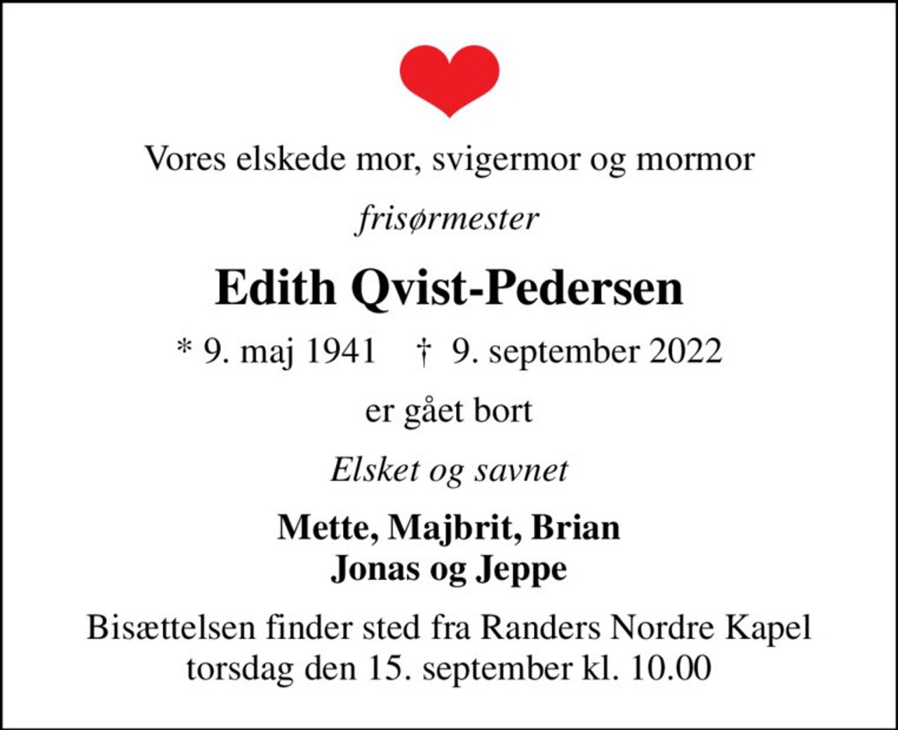 Vores elskede mor, svigermor og mormor
frisørmester
Edith Qvist-Pedersen
* 9. maj 1941    ✝ 9. september 2022
er gået bort
Elsket og savnet
Mette, Majbrit, Brian Jonas og Jeppe
Bisættelsen finder sted fra Randers Nordre Kapel  torsdag den 15. september kl. 10.00