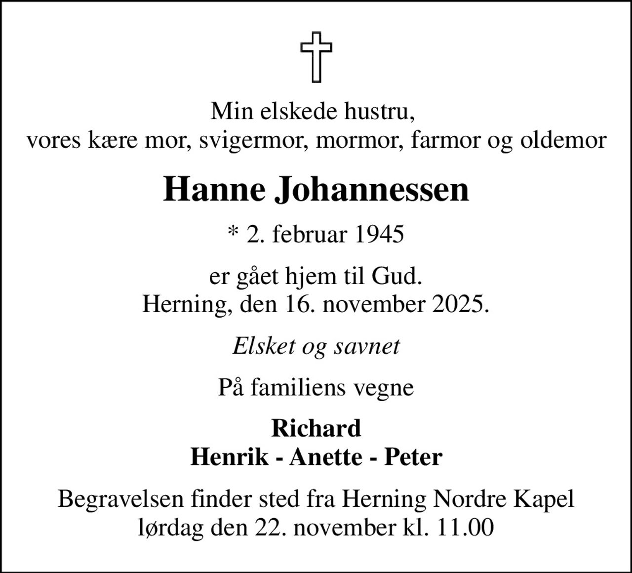 Min elskede hustru,  vores kære mor, svigermor, mormor, farmor og oldemor
Hanne Johannessen
* 2. februar 1945
er gået hjem til Gud. Herning, den 16. november 2025.
Elsket og savnet
På familiens vegne
Richard Henrik - Anette - Peter
Begravelsen finder sted fra Herning Nordre Kapel  lørdag den 22. november kl. 11.00