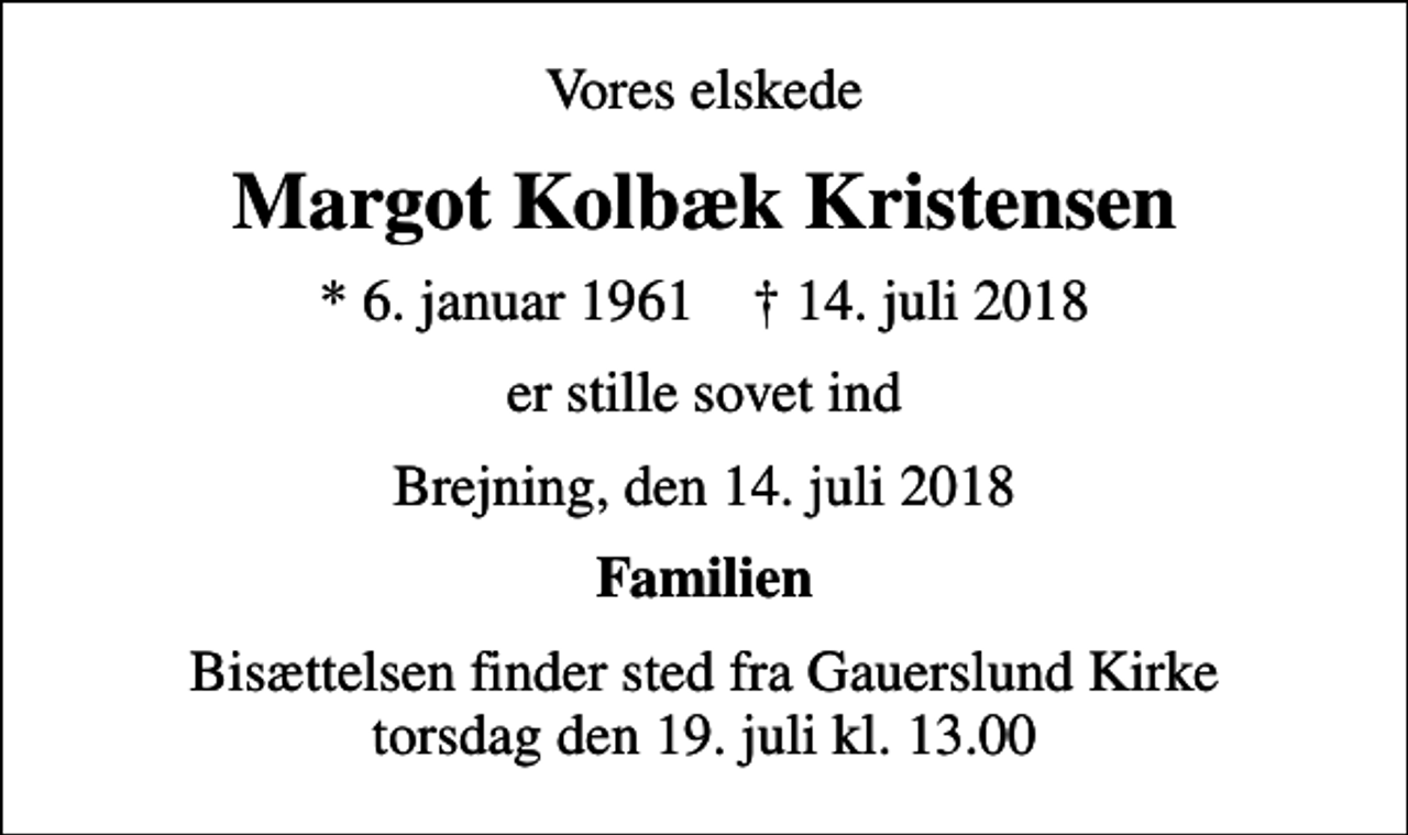 <p>Vores elskede<br />Margot Kolbæk Kristensen<br />* 6. januar 1961 ✝ 14. juli 2018<br />er stille sovet ind<br />Brejning, den 14. juli 2018<br />Familien<br />Bisættelsen finder sted fra Gauerslund Kirke torsdag den 19. juli kl. 13.00</p>