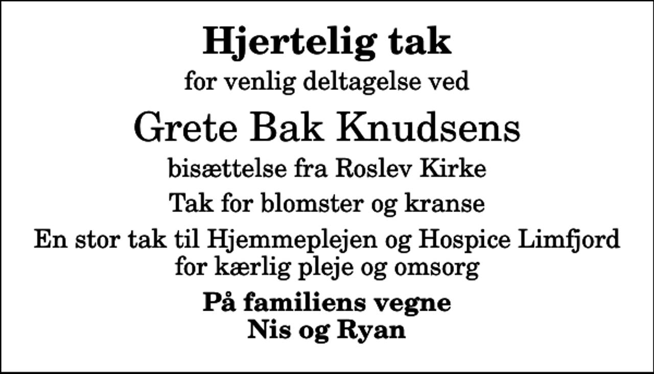 <p>Hjertelig tak<br />for venlig deltagelse ved<br />Grete Bak Knudsens<br />bisættelse fra Roslev Kirke<br />Tak for blomster og kranse<br />En stor tak til Hjemmeplejen og Hospice Limfjord for kærlig pleje og omsorg<br />På familiens vegne Nis og Ryan</p>
