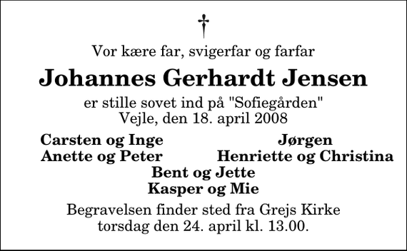 <p>Vor kære far, svigerfar og farfar<br />Johannes Gerhardt Jensen<br />er stille sovet ind på &quot;Sofiegården&quot; Vejle, den 18. april 2008<br />Carsten og Inge<br />Jørgen<br />Anette og Peter<br />Henriette og Christina<br />Begravelsen finder sted fra Grejs Kirke torsdag den 24. april kl. 13.00</p>