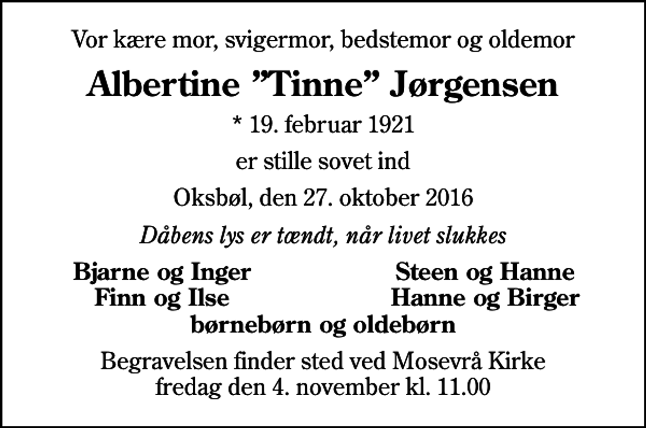 <p>Vor kære mor, svigermor, bedstemor og oldemor<br />Albertine Tinne Jørgensen<br />* 19. februar 1921<br />er stille sovet ind<br />Oksbøl, den 27. oktober 2016<br />Dåbens lys er tændt, når livet slukkes<br />Bjarne og Inger<br />Steen og Hanne<br />Finn og Ilse<br />Hanne og Birger<br />Begravelsen finder sted ved Mosevrå Kirke fredag den 4. november kl. 11.00</p>