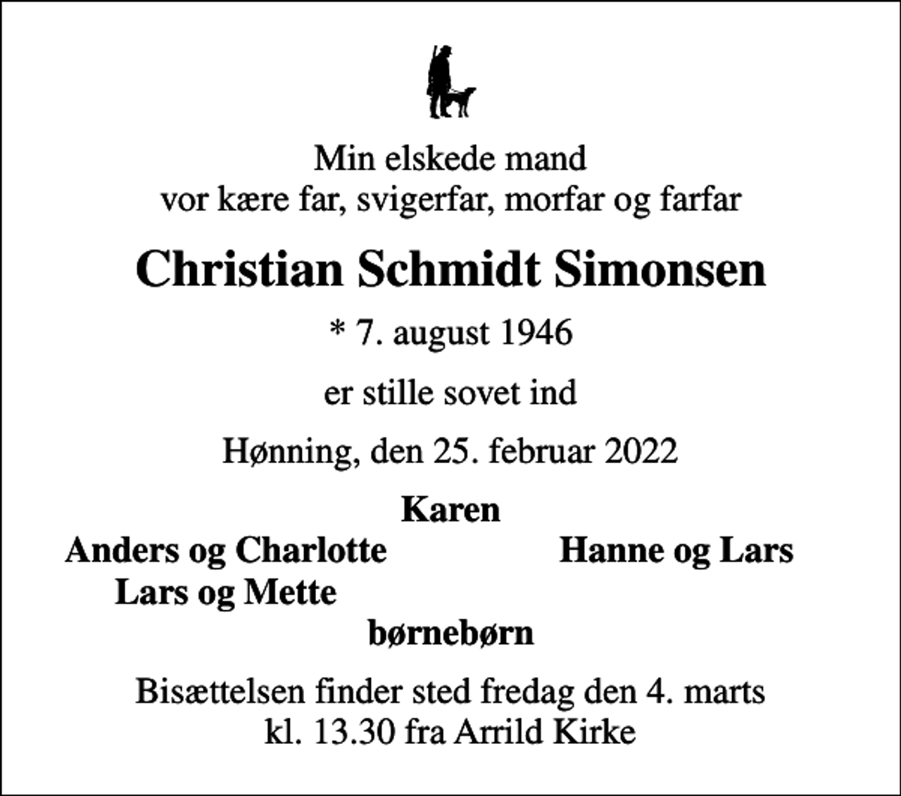 <p>Min elskede mand vor kære far, svigerfar, morfar og farfar<br />Christian Schmidt Simonsen<br />* 7. august 1946<br />er stille sovet ind<br />Hønning, den 25. februar 2022<br />Karen<br />Anders og Charlotte<br />Hanne og Lars<br />Lars og Mette<br />Bisættelsen finder sted fredag den 4. marts kl. 13.30 fra Arrild Kirke</p>